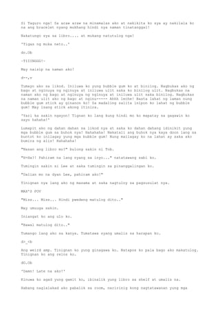 Si Taguro nga! Sa araw araw na minamalas ako at nakikita ko sya ay nakilala ko
na ang bracelet nyang mukhang hindi nya naman tinatanggal!
Nakatungo sya sa libro.... at mukang natutulog nga!
'Tigas ng muka neto..'
do.Ob
~TIIINGGG!~
May naisip na naman ako!
d--,v
Tumayo ako sa likod. Iniluwa ko yung bubble gum ko at binilog. Nagbukas ako ng
bago at nginuya ng nginuya at iniluwa ulit saka ko binilog ulit. Nagbukas na
naman ako ng bago at nginuya ng nginuya at iniluwa ulit saka binilog. Nagbukas
na naman ulit ako ng bago at nginu----- Ahhh leche! Basta lahat ng laman nung
bubble gum stick ay ginanon ko! Sa madaling salita inipon ko lahat ng bubble
gum! May isang stick akong itinira.
'Yari ka sakin ngayon! Tignan ko lang kung hindi mo ko mapatay sa gagawin ko
sayo hahaha!'
Lumapit ako ng dahan dahan sa likod nya at saka ko dahan dahang idinikit yung
mga bubble gum sa buhok nya! Hahahaha! Nakatali ang buhok nya kaya doon lang sa
buntot ko inilagay yung mga bubble gum! Nung mailagay ko na lahat ay saka ako
bumira ng alis! Hahahaha!
"Nasan ang libro mo?" bulong sakin ni Tob.
"H-Ha?! Pahiram na lang nyang sa inyo..." natatawang sabi ko.
Tumingin sakin si Lee at saka tumingin sa pinanggalingan ko.
"Dalian mo na dyan Lee, pahiram ako!"
Tinignan nya lang ako ng masama at saka nagtuloy sa pagsusulat nya.
MAX'S POV
"Miss... Miss... Hindi pwedeng matulog dito.."
May umuuga sakin.
Iniangat ko ang ulo ko.
"Bawal matulog dito.."
Tumango lang ako sa kanya. Tumatawa syang umalis sa harapan ko.
d>_<b
Ang weird amp. Tinignan ko yung ginagawa ko. Natapos ko pala bago ako makatulog.
Tinignan ko ang relos ko.
dO.Ob
'Damn! Late na ako!'
Kinuwa ko agad yung gamit ko, ibinalik yung libro sa shelf at umalis na.
Habang naglalakad ako pabalik sa room, naririnig kong nagtatawanan yung mga
 