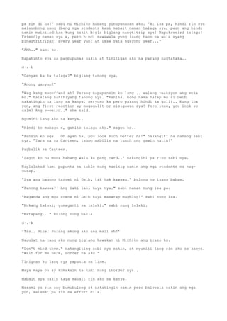 pa rin di ba?" sabi ni Michiko habang pinupunasan ako. "At isa pa, hindi rin sya
maisumbong nung ibang mga students kasi mabait naman talaga sya, pero ang hindi
namin maintindihan kung bakit bigla biglang nangtitrip sya! Napakaweird talaga!
Friendly naman sya e, pero hindi nawawala yung isang taon na wala syang
pinagtritripan! Every year yan! At ikaw yata ngayong year..."
"Ahh.." sabi ko.
Napahinto sya sa pagpupunas sakin at tinitigan ako na parang nagtataka..
d-.-b
"Ganyan ka ba talaga?" biglang tanong nya.
"Anong ganyan?"
"Wag kang maooffend ah? Parang napapansin ko lang... walang reaksyon ang muka
mo." halatang nahihiyang tanong nya. "Kanina, nong nasa harap mo si Deib
nakatingin ka lang sa kanya, seryoso ka pero parang hindi ka galit.. Kung iba
yon, ang first reaction ay magagalit or sisigawan sya! Pero ikaw, you look so
calm? Ang w-weird.." she said.
Ngumiti lang ako sa kanya..
"Hindi ko mabago e, ganito talaga ako." sagot ko..
"Pansin ko nga.. Oh ayan na, you look much better na!" nakangiti na namang sabi
nya. "Tara na sa Canteen, isang mabilis na lunch ang gawin natin!"
Pagbalik sa Canteen.
"Sagot ko na muna habang wala ka pang card.." nakangiti pa ring sabi nya.
Naglalakad kami papunta sa table nung marinig namin ang mga students na nag-
uusap.
"Sya ang bagong target ni Deib, tsk tsk kawawa." bulong ng isang babae.
"Panong kawawa?! Ang laki laki kaya nya." sabi naman nung isa pa.
"Maganda ang mga scene ni Deib kaya masarap magblog!" sabi nung isa.
"Mukang lalaki, gumaganti sa lalaki." sabi nung lalaki.
"Matapang..." bulong nung bakla.
d-.-b
'Tss.. Nice! Parang akong ako ang mali ah?'
Nagulat na lang ako nung biglang hawakan ni Michiko ang braso ko.
"Don't mind them." nakangiting sabi nya sakin, at ngumiti lang rin ako sa kanya.
"Wait for me here, oorder na ako."
Tinignan ko lang sya papunta sa line.
Maya maya pa ay kumakain na kami nung inorder nya..
Mabait sya sakin kaya mabait rin ako sa kanya.
Marami pa rin ang bumubulong at nakatingin samin pero balewala sakin ang mga
yon, salamat pa rin sa effort nila.
 