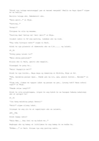 "Hindi nyo talaga matatanggal yan at marami masyado! Umalis na kayo dyan!" sigaw
ko sa kanila.
Naiinis talaga ako. Nabubwisit ako.
"Hala galit.." si Migz.
"Gunting.."
"H-Ha?!"
Tinignan ko sila ng masama.
"Gunting daw! Dalian mo! Dali dali!" si Migz.
Iniabot sakin ni BJ ang gunting. Lumabas ako ng room.
"Hoy teka hintayin moko!" sigaw ni Naih.
Hindi ko sya pinansin at dumerecho ako sa C.R...... ng lalaki.
d>_<b
"H-Hoy pang lalaki to!"
"Wala akong pakialam!"
Kilala ako ni Naih, ganito ako magalit.
Tinanggal ko pony ko..
"Hala! Gugupitin mo?!"
Hindi ko sya kinibo.. Maya maya ay dumating si Michiko, Migz at BJ.
"Teh, maraming paraan dyan.. Pwede yan ng oil, gas, peanut butter.. Marame!" si
BJ.
"Sige teh, ilabas mo ngayon lahat ng paraan na yan.. Lutang teh?? Nasa school
tayo!" si Migz.
"Pwede relax lang???"
Hindi ko sila pinakinggan, inipon ko ang buhok ko sa harapan habang nakatungo
ako at ginupit ko!
d-_-b
'Isa kang malaking pakyu Sensui!'
"Hala!" sigaw nilang lahat.
Iniangat ko ang ulo ko at napatingin ako sa salamin.
dTT__TTb
Hindi bagay sakin!
"Hala Max... Ang iksi na ng buhok mo.."
Naghugas ako ng kamay at inihilamos ko ang kamay ko sa mukha ko.
"M-Max..." si Naih. Kinuwa nya ang gunting sakin.
 