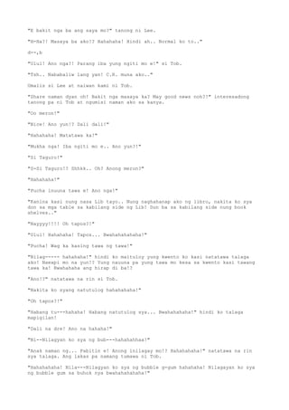 "E bakit nga ba ang saya mo?" tanong ni Lee.
"H-Ha?! Masaya ba ako!? Hahahaha! Hindi ah.. Normal ko to.."
d--,b
"Ulul! Ano nga?! Parang iba yung ngiti mo e!" si Tob.
"Tsh.. Nababaliw lang yan! C.R. muna ako.."
Umalis si Lee at naiwan kami ni Tob.
"Share naman dyan oh! Bakit nga masaya ka? May good news noh?!" interesadong
tanong pa ni Tob at ngumisi naman ako sa kanya.
"Oo meron!"
"Nice! Ano yun!? Dali dali!"
"Hahahaha! Matatawa ka!"
"Mukha nga! Iba ngiti mo e.. Ano yun?!"
"Si Taguro!"
"S-Si Taguro!? Shhkk.. Oh? Anong meron?"
"Hahahaha!"
"Pucha inuuna tawa e! Ano nga!"
"Kanina kasi nung nasa Lib tayo.. Nung naghahanap ako ng libro, nakita ko sya
don sa mga table sa kabilang side ng Lib! Dun ba sa kabilang side nung book
shelves.."
"Nayyyy!!!! Oh tapos?!"
"Ulul! Hahahaha! Tapos... Bwahahahahaha!"
"Pucha! Wag ka kasing tawa ng tawa!"
"Nilag----- hahahaha!" hindi ko maituloy yung kwento ko kasi natatawa talaga
ako! Naexpi mo na yun!? Yung nauuna pa yung tawa mo kesa sa kwento kasi tawang
tawa ka! Bwahahaha ang hirap di ba!?
"Ano!?" natatawa na rin si Tob.
"Nakita ko syang natutulog hahahahaha!"
"Oh tapos?!"
"Habang tu---hahaha! Habang natutulog sya... Bwahahahaha!" hindi ko talaga
mapigilan!
"Dali na dre! Ano na hahaha!"
"Ni--Nilagyan ko sya ng bub---hahahahhaa!"
"Anak naman ng... Pabitin e! Anong inilagay mo!? Hahahahaha!" natatawa na rin
sya talaga. Ang lakas pa namang tumawa ni Tob.
"Hahahahaha! Nila---Nilagyan ko sya ng bubble g-gum hahahaha! Nilagayan ko sya
ng bubble gum sa buhok nya bwahahahahaha!"
 
