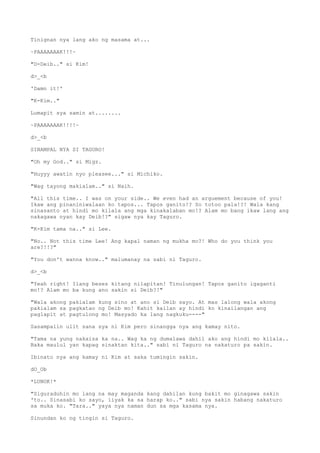 Tinignan nya lang ako ng masama at...
~PAAAAAAAK!!!~
"D-Deib.." si Kim!
d>_<b
'Damn it!'
"K-Kim.."
Lumapit sya samin at........
~PAAAAAAAK!!!!~
d>_<b
SINAMPAL NYA SI TAGURO!
"Oh my God.." si Migz.
"Huyyy awatin nyo pleasee..." si Michiko.
"Wag tayong makialam.." si Naih.
"All this time.. I was on your side.. We even had an arguement because of you!
Ikaw ang pinaniniwalaan ko tapos... Tapos ganito!? So totoo pala!?! Wala kang
sinasanto at hindi mo kilala ang mga kinakalaban mo!? Alam mo bang ikaw lang ang
nakagawa nyan kay Deib!?" sigaw nya kay Taguro.
"K-Kim tama na.." si Lee.
"No.. Not this time Lee! Ang kapal naman ng mukha mo?! Who do you think you
are?!!?"
"You don't wanna know.." malumanay na sabi ni Taguro.
d>_<b
"Yeah right! Ilang beses kitang nilapitan! Tinulungan! Tapos ganito igaganti
mo!? Alam mo ba kung ano sakin si Deib?!"
"Wala akong pakialam kung sino at ano si Deib sayo. At mas lalong wala akong
pakialam sa pagkatao ng Deib mo! Kahit kailan ay hindi ko kinailangan ang
paglapit at pagtulong mo! Masyado ka lang nagkuku----"
Sasampalin ulit sana sya ni Kim pero sinangga nya ang kamay nito.
"Tama na yung nakaisa ka na.. Wag ka ng dumalawa dahil ako ang hindi mo kilala..
Baka maulul yan kapag sinaktan kita.." sabi ni Taguro na nakaturo pa sakin.
Ibinato nya ang kamay ni Kim at saka tumingin sakin.
dO_Ob
*LUNOK!*
"Siguraduhin mo lang na may maganda kang dahilan kung bakit mo ginagawa sakin
'to.. Sinasabi ko sayo, iiyak ka sa harap ko.." sabi nya sakin habang nakaturo
sa muka ko. "Tara.." yaya nya naman dun sa mga kasama nya.
Sinundan ko ng tingin si Taguro.
 