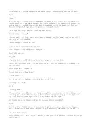 "Pasalamat ka.. Hindi pumapatol sa babae yun.." nakangising sabi pa ni Naih.
d>_<b
'Damn!'
Hindi ko maipaliwanag yung pakiramdam! Naiinis ako at gusto kong magalit pero
lamang yung guilt na nararamdaman ko! Hindi binanggit ni Taguro ang tungkol sa
bubble gum pero dahil nga guilty ako pakiramdam ko yun na agad yun! Yun ang
dahilan kung bakit sya galit na galit na sumugod sakin!
"Deib are you okay? Patingin nga ng muka mo..."
"I-I'm okay K-Kim..."
"Una na ako.." si Tob. Napatingin ako sa kanya. Seryoso sya. "Ayusin mo yan.."
sabi nya at saka umalis.
"Anong nangyari dun?" si Lee.
"E-Ewan ko.." pagsisinungaling ko.
"Tsh! Anggulo nang nangyayari ngayon.."
Hindi ako kumibo.
d>>_<<b
"Pupunta kaming mall ni Deib, sama ka?" yaya ni Kim kay Lee.
"Hindi na, you need quality time together e.. See you tomorrow.." nakangiting
sabi ni Lee.
"O-Oo sige dre.. Ingat.."
"Ingat rin kayo.. Bye Kim.."
"Ingat cousin.."
Umalis na si Lee. Naiwan na kaming dalawa ni Kim.
"S-Sorry.." si Kim.
d>_<b
"S-Sorry saan?"
"Naguiguilty ako.. Ilang beses kong kinampihan yung Taguro na yun.. Biruin mo,
nag-away pa tayo dahil sa kanya.. Tapos ganon lang pala ang ginagawa nya sayo...
Sya lang ang nakagawa nyan sayo..." malungkot na sabi nya.
Ang bilis bilis ng tibok ng puso ko at lalo akong naguilty!
d>_<b
"K-Kim.. Don't think about it too much okay? L-Let's go.. Pumunta na tayo sa
mall.. Hindi natin sya dapat isipin, okay?? Mag-enjoy na lang tayo sa mall.."
"But are you okay??"
"O-Oo naman! Sus.. Yun lang e.. Babae pa rin yun kahit papano, h-hindi ko yun p-
papatulan.."
 