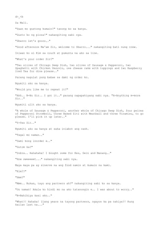 d>_<b
Sa Mall.
"Saan mo gustong kumain?" tanong ko sa kanya.
"Gusto ko ng pizza!" nakangiting sabi nya.
"Sbarro let's goooo.."
"Good afternoon Ma'am Sir, welcome to Sbarro..." nakangiting bati nung crew.
Iniwan ko si Kim sa couch at pumunta na ako sa line.
"What's your order Sir?"
"Two slices of Chicago Deep Dish, two slices of Sausage & Pepperoni, two
Spaghetti with Chicken Vesuvio, one cheese cake with toppings and two Raspberry
Iced Tea for dine please.."
Parang nagulat yung babae sa dami ng order ko.
Ngumiti ako sa kanya.
"Would you like me to repeat it?"
"Ahh.. N-No Sir.. I got it.." parang napapahiyang sabi nya. "A-Anything m-more
Sir.."
Ngumiti ulit ako sa kanya.
"A whole of Sausage & Pepperoni, another whole of Chicago Deep Dish, four peices
of Pepperoni Stromboli, three Baked Ziti with Meatball and three Tiramisu, to go
please. I'll pick it up later.."
"Y-Yes Sir.."
Ngumiti ako sa kanya at saka iniabot ang cash.
"Tagal mo naman.."
"Dami kong inorder e.."
"Gutom ka?"
"Sobra.. Hahahaha! I bought some for Kez, Dein and Manang.."
"How sweeeeet..." nakangiting sabi nya.
Maya maya pa ay sinerve na ang food namin at kumain na kami.
"Kim??"
"Hmm?"
"Mmm.. Bukas, tayo ang partners ah?" nakangiting sabi ko sa kanya.
"Oo naman! Akala ko hindi mo na ako tatanongin e.. I was about to worry.."
"N-Nahihiya kasi ako.."
"What?! Hahaha! Ilang years na tayong partners, ngayon ka pa nahiya?! Kung
kailan last na..."
 