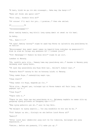 "E kasi, hindi mo pa rin ako sinasagot.. Baka may iba kang----"
"Nako ah! Hindi ako ganon noh!"
"Biro lang.. Sunduin kita ah?"
"Of course! I'll wait for you.. I promise.." then she smiled.
d?_____________?b
'Saraaaaaaaapppp!!!'
After naming kumain, may binili lang syang damit at umuwi na rin kami.
Sa bahay.
"Oh.. Baki------"
"Oh ayan! Daming tanong!" sigaw ko agad kay Noona na ipinakita ang pasalubong ko
sa kanila!
"Woooooowwww! Ang sweet sweet naman ng kapatid kong nuknukan ng gwapooooo!!!
Alam na alam mo talaga ang weakness ko! I loveeee youuu!"
"Tch! Mananggg!!!! Kumain ka muna dito!" sigaw ko pa ulit.
Lumabas si Manang.
"Oh, nandito pala sila.. Tamang tama may pasalubong ako.." kasama ni Manang yung
dalawang anak nyang bunso.
"Oh ayan may pasalubong ang Kuya Deib nyo.. Halika't kumain tayo.."
"Kumusta Nono?" tanong ko dun sa bunsong lalaki ni Manang.
"Okay naman Kuya.." nakangiting sagot nya.
"Ikaw Joan??"
"Okay naman rin Kuya, maganda pa rin.."
"Nice nice.. Marami yan, tulungan nyo si Noona kumain ah? Kain lang.. Ang
papayat nyo e.."
"Ikaw Kuya?"
"Tapos nako e.."
"Tapos na yan, kaya nga may pasalubong na e.. Malamang nagdate na naman sila ng
pangarap nyang prinsesa na hanggang nga----!!!"
"Wag nyong pakainin yan ah.." asar ko kay Dein.
"Na malapit na syang sagotin... Yun ang sasabihin ko bro ano ka ba.."
"Tch! Aakyat na ako.. Gisingin mo ako before lunch Noona ah?"
"Bakit?"
"After lunch kasi idedeliver yung suit ko for tomorrow, kailangan ako yung
magreceive.."
"Owkiee.. Before ako pumasok, I'll wake you up.."
 