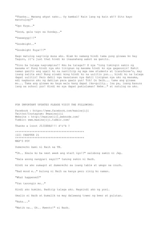 "Thanks.. Manang akyat nako.. Oy kambal! Kain lang ng kain ah!? Dito kayo
matutulog?"
"Opo Kuya.."
"Good, gala tayo sa Sunday.."
"Yeeeeyyy!!!"
"Goodnight.."
"Goodnight Kuya!!!"
Bago matulog nag-isip muna ako. Alam ko namang hindi tama yung ginawa ko kay
Taguro, it's just that hindi ko inaasahang aabot sa ganito.
"Sino ba talaga nag-umpisa?! Ako ba talaga?! E sya 'tong tumingin sakin ng
masama e! Kung hindi nya ako tinignan ng masama hindi ko sya gaganonin! Kahit
naman ganito ang ugali ko na nantitrip ng mga new students at transferee's, may
isang salita ako! Nung sinabi kong hindi ko na uulitin yun... hindi ko na talaga
dapat uulitin! Pero dahil nga kasalanan nya dahil tinignan nya ako ng masama,
edi nagkaron ako ng dahilan para gawin yun! Tch! Oo Deib... tama ang ginawa
mo... Tama ang ginawa mo kaya wala kang dapat ika-guilty.. Isa pa, isang basura
lang sa school yun! Hindi mo sya dapat pakialaman! Hehe.." at natulog na ako.
FOR IMPORTANT UPDATES PLEASE VISIT THE FOLLOWING:
Facebook : https://www.facebook.com/maxinejiji
Twitter/Instagram: @maxinejiji
Website : http://maxinejiji.webnode.com/
Tumblr: www.maxinejiji.tumblr.com/
Thanks a looot JIJIERAS!!! d^o^b ?
*******************************************
[22] CHAPTER 21
*******************************************
MAX'S POV
Dumerecho kami ni Naih sa TB.
"Oh.. Akala ko ba next week ang start nyo!?" salubong samin ni Jep.
"Hala anong nangyari sayo?!" tanong sakin ni Barb.
Hindi na ako sumagot at dumerecho sa isang table at umupo sa couch.
"Bad mood e.." bulong ni Naih sa kanya pero rinig ko naman.
"What happened?"
"Yan tanongin mo.."
Hindi ako kumibo. Badtrip talaga ako. Nagsindi ako ng yosi.
Umalis si Barb at bumalik na may dalawang tower ng beer at pulutan.
"Naks..."
"Matik na.. Oh.. Kwento!" si Barb.
 