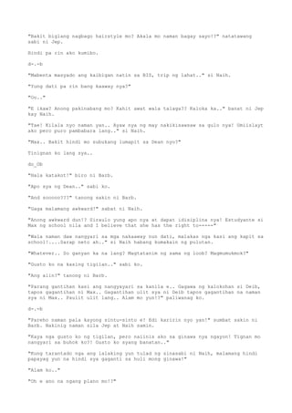 "Bakit biglang nagbago hairstyle mo? Akala mo naman bagay sayo!?" natatawang
sabi ni Jep.
Hindi pa rin ako kumibo.
d-.-b
"Mabenta masyado ang kaibigan natin sa BIS, trip ng lahat.." si Naih.
"Yung dati pa rin bang kaaway nya?"
"Oo.."
"E ikaw? Anong pakinabang mo? Kahit awat wala talaga?? Kaloka ka.." banat ni Jep
kay Naih.
"Tae! Kilala nyo naman yan.. Ayaw nya ng may nakikisawsaw sa gulo nya! Umiislayt
ako pero puro pambabara lang.." si Naih.
"Max.. Bakit hindi mo subukang lumapit sa Dean nyo?"
Tinignan ko lang sya..
do_Ob
"Hala katakot!" biro ni Barb.
"Apo sya ng Dean.." sabi ko.
"And sooooo???" tanong sakin ni Barb.
"Gaga malamang awkward!" sabat ni Naih.
"Anong awkward dun!? Siraulo yung apo nya at dapat idisiplina nya! Estudyante si
Max ng school nila and I believe that she has the right to-----"
"Wala naman daw nangyari sa mga nakaaway nun dati, malakas nga kasi ang kapit sa
school!....Sarap neto ah.." si Naih habang kumakain ng pulutan.
"Whatever.. So ganyan ka na lang? Magtatanim ng sama ng loob? Magmumukmok?"
"Gusto ko na kasing tigilan.." sabi ko.
"Ang alin?" tanong ni Barb.
"Parang gantihan kasi ang nangyayari sa kanila e.. Gagawa ng kalokohan si Deib,
tapos gagantihan ni Max.. Gagantihan ulit sya ni Deib tapos gagantihan na naman
sya ni Max.. Paulit ulit lang.. Alam mo yun!?" paliwanag ko.
d-.-b
"Pareho naman pala kayong sintu-sinto e! Edi karirin nyo yan!" sumbat sakin ni
Barb. Nakinig naman sila Jep at Naih samin.
"Kaya nga gusto ko ng tigilan, pero naiinis ako sa ginawa nya ngayon! Tignan mo
nangyari sa buhok ko?! Gusto ko syang banatan.."
"Kung tarantado nga ang lalaking yun tulad ng sinasabi ni Naih, malamang hindi
papayag yun na hindi sya gaganti sa huli mong ginawa!"
"Alam ko.."
"Oh e ano na ngang plano mo!?"
 