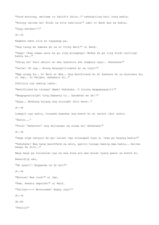 "Good morning, welcome to David's Salon.." nakangiting bati nung bakla.
"Hoooyy kaloka ka! Hindi na kita nakilala!" sabi ni Barb dun sa bakla.
"Uyyy mareee!!!"
d-.-b
Nagbeso beso sila at nagyakap pa.
"Ang taray mo kamuka mo na si Vicky Belo!" si Barb.
"Gaga! Ikaw naman wala ka pa ring pinagbago! Mukha ka pa ring hindi naliligo
bakla ka.."
"Okray ka! Pero aminin mo mas kumokota ako kumpara sayo.. Hahahaha!"
"Letse! Oh sya.. Anong maipaglilingkod ko sa inyo?!"
"Mga alaga ko.. Si Naih at Max.. Ang bestfriend ko at kashare ko sa business ko,
si Jep.. Si Reigan, kababata ko.."
Pakilala nya saming lahat.
"Bestfriend ba talaga? Hmmm? Hahahaha. O sinong magpapagupit?!"
"Magpapastraight tong babaeng to.. Gandahan mo ah!!"
"Ayyy.. Mukhang kulang ang straight dito mare.."
d-.-b
Lumapit sya sakin, hinawak hawakan ang buhok ko at umikot ikot sakin.
'Bakla...'
"Total 'makeover' ang kailangan ng alaga mo! Hahahaha!"
d-.-b
"Gaga sige okrayin mo pa! Lalaki nga sinasapak nyan e, ikaw pa kayang bakla!"
"Hahahaha! Wag kang maooffend sa akin, ganito talaga kaming mga bakla.. Halika
maupo ka dito.."
Maya maya pa sinimulan nya na ang kung ano man balak nyang gawin sa buhok ko.
Nakaidlip ako.
"Oh ayan!!! Angganda na di ba!?"
d-.-b
"Woooow! New look!" si Jep.
"Aww. Rakers ampotah!" si Naih.
"Pating----- Wooooowww! Bagay sayo!"
d-.-b
do.Ob
'Really?'
 