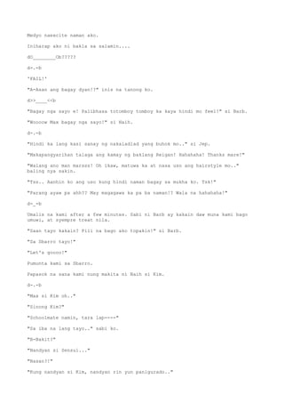 Medyo naexcite naman ako.
Iniharap ako ni bakla sa salamin....
dO________Ob?????
d-.-b
'FAIL!'
"A-Asan ang bagay dyan!?" inis na tanong ko.
d>>____<<b
"Bagay nga sayo e! Palibhasa totomboy tomboy ka kaya hindi mo feel!" si Barb.
"Woooow Max bagay nga sayo!" si Naih.
d-.-b
"Hindi ka lang kasi sanay ng nakaladlad yang buhok mo.." si Jep.
"Makapangyarihan talaga ang kamay ng baklang Reigan! Hahahaha! Thanks mare!"
"Walang ano man marsss! Oh ikaw, matuwa ka at nasa uso ang hairstyle mo.."
baling nya sakin.
"Tss.. Aanhin ko ang uso kung hindi naman bagay sa mukha ko. Tsk!"
"Parang ayaw pa ahh?? May magagawa ka pa ba naman!? Wala na hahahaha!"
d-_-b
Umalis na kami after a few minutes. Sabi ni Barb ay kakain daw muna kami bago
umuwi, at syempre treat nila.
"Saan tayo kakain? Pili na bago ako topakin!" si Barb.
"Sa Sbarro tayo!"
"Let's goooo!"
Pumunta kami sa Sbarro.
Papasok na sana kami nung makita ni Naih si Kim.
d-.-b
"Max si Kim oh.."
"Sinong Kim?"
"Schoolmate namin, tara lap----"
"Sa iba na lang tayo.." sabi ko.
"B-Bakit?"
"Nandyan si Sensui..."
"Nasan?!"
"Kung nandyan si Kim, nandyan rin yun panigurado.."
 