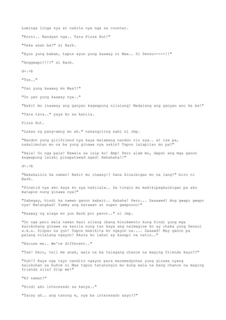 Luminga linga sya at nakita nya nga sa counter.
"Korni.. Nandyan nga.. Tara Pizza Hut!"
"Teka asan ba?" si Barb.
"Ayun yung babae, tapos ayun yung kaaway ni Max.. Si Sensu-----!!"
"Anggwapo!!!!" si Barb.
d-.-b
"Tss.."
"Yan yung kaaway mo Max?!"
"Oo yan yung kaaway nya.."
"Bakit mo inaaway ang ganyan kagwapong nilalang! Madalang ang ganyan ano ka ba!"
"Tara tara.." yaya ko sa kanila.
Pizza Hut.
"Lakas ng pang-amoy mo ah." nakangiting sabi ni Jep.
"Nandon yung girlfriend nya kaya malamang nandon rin sya.. at isa pa,
nakalimutan mo na ba yung ginawa nya sakin? Tapos lalapitan mo pa?"
"Hala! Oo nga pala! Nawala sa isip ko! Amp! Pero alam mo, dapat ang mga ganon
kagwapong lalaki pinapatawad agad! Hahahaha!!"
d-.-b
"Nakakainis ka naman! Bakit mo inaway!? Sana kinaibigan mo na lang!" biro ni
Barb.
"Pinatid nya ako kaya ko sya nakilala.. Sa tingin mo makikipagkaibigan pa ako
matapos nung ginawa nya?"
"Sabagay, hindi ka naman ganon kabait.. Hahaha! Pero... Gaaawwd! Ang gwapo gwapo
nya! Matangkad! Yummy ang katawan at super gwapoooo!"
"Kaaway ng alaga mo yun Barb por pavor.." si Jep.
"Oo nga pero wala naman kasi silang ibang kinukwento kung hindi yung mga
kalokohang ginawa sa kanila nung tao kaya ang naimagine ko ay chaka yung Sensui
a.k.a. Siopao na yun! Tapos makikita ko ngayon na.... Gaaawd! May ganon pa
palang nilalang ngayon! Akala ko lahat ay kasapi na natin.."
"Excuse me.. We're different.."
"Tse! Pero, tell me anak, wala na ba talagang chance na maging friends kayo??"
"Duh!? Kaya nga tayo nandito ngayon para maremedyohan yung ginawa nyang
kalokohan sa buhok ni Max tapos tatanongin mo kung wala na bang chance na maging
friends sila? Stop me!"
"KJ naman!"
"Hindi ako interesado sa kanya.."
"Taray ah.. ang tanong e, sya ba interesado sayo??"
 