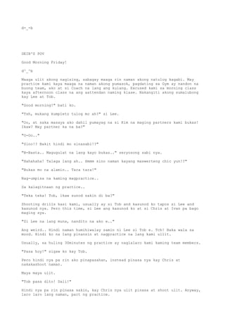 d-_-b
DEIB'S POV
Good Morning Friday!
d^_^b
Maaga ulit akong nagising, sabagay maaga rin naman akong natulog kagabi. May
practice kami kaya maaga na naman akong pumasok, pagdating sa Gym ay nandon na
buong team, ako at si Coach na lang ang kulang. Excused kami sa morning class
kaya afternoon class na ang aattendan naming klase. Nakangiti akong sumalubong
kay Lee at Tob.
"Good morning!" bati ko.
"Tsh, mukang kumpleto tulog mo ah?" si Lee.
"Oo, at saka masaya ako dahil pumayag na si Kim na maging partners kami bukas!
Ikaw? May partner ka na ba?"
"O-Oo.."
"Sino!? Bakit hindi mo sinasabi!?"
"B-Basta.. Magugulat na lang kayo bukas.." seryosong sabi nya.
"Hahahaha! Talaga lang ah.. Hmmm sino naman kayang maswerteng chic yun!?"
"Bukas mo na alamin.. Tara tara!"
Nag-umpisa na kaming magpractice..
Sa kalagitnaan ng practice..
"Teka teka! Tob, ikaw sunod sakin di ba?"
Shooting drills kasi kami, usually ay si Tob and kasunod ko tapos si Lee and
kasunod nya. Pero this time, si Lee ang kasunod ko at si Chris at Ivan pa bago
maging sya.
"Si Lee na lang muna, nandito na ako e.."
Ang weird.. Hindi naman humihiwalay samin ni Lee si Tob e. Tch! Baka wala sa
mood. Hindi ko na lang pinansin at nagpractice na lang kami ullit.
Usually, sa huling 30minutes ng practice ay naglalaro kami kaming team members.
"Pasa hoy!" sigaw ko kay Tob.
Pero hindi nya pa rin ako pinapasahan, instead pinasa nya kay Chris at
nakakashoot naman.
Maya maya ulit.
"Tob pasa dito! Dali!"
Hindi nya pa rin pinasa sakin, kay Chris nya ulit pinasa at shoot ulit. Anyway,
laro laro lang naman, part ng practice.
 