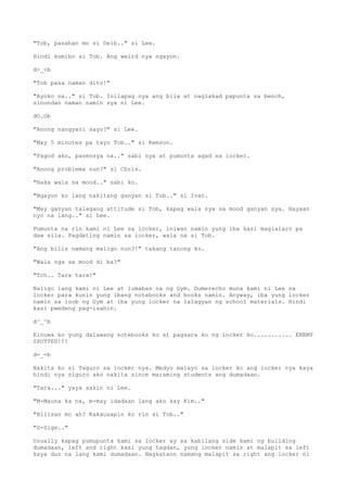 "Tob, pasahan mo si Deib.." si Lee.
Hindi kumibo si Tob. Ang weird nya ngayon.
d>_<b
"Tob pasa naman dito!"
"Ayoko na.." si Tob. Inilapag nya ang bila at naglakad papunta sa bench,
sinundan naman namin sya ni Lee.
dO.Ob
"Anong nangyari sayo?" si Lee.
"May 5 minutes pa tayo Tob.." si Remson.
"Pagod ako, pasensya na.." sabi nya at pumunta agad sa locker.
"Anong problema nun?" si Chris.
"Baka wala sa mood.." sabi ko.
"Ngayon ko lang nakitang ganyan si Tob.." si Ivan.
"May ganyan talagang attitude si Tob, kapag wala sya sa mood ganyan sya. Hayaan
nyo na lang.." si Lee.
Pumunta na rin kami ni Lee sa locker, iniwan namin yung iba kasi maglalaro pa
daw sila. Pagdating namin sa locker, wala na si Tob.
"Ang bilis namang maligo nun?!" takang tanong ko.
"Wala nga sa mood di ba?"
"Tch.. Tara tara!"
Naligo lang kami ni Lee at lumabas na ng Gym. Dumerecho muna kami ni Lee sa
locker para kunin yung ibang notebooks and books namin. Anyway, iba yung locker
namin sa loob ng Gym at iba yung locker na lalagyan ng school materials. Hindi
kasi pwedeng pag-isahin.
d^_^b
Kinuwa ko yung dalawang notebooks ko at pagsara ko ng locker ko........... ENEMY
SPOTTED!!!
d=_=b
Nakita ko si Taguro sa locker nya. Medyo malayo sa locker ko ang locker nya kaya
hindi nya siguro ako nakita since maraming students ang dumadaan.
"Tara..." yaya sakin ni Lee.
"M-Mauna ka na, m-may idadaan lang ako kay Kim.."
"Bilisan mo ah? Kakausapin ko rin si Tob.."
"S-Sige.."
Usually kapag pumupunta kami sa locker ay sa kabilang side kami ng building
dumadaan, left and right kasi yung hagdan, yung locker namin at malapit sa left
kaya dun na lang kami dumadaan. Nagkataon namang malapit sa right ang locker ni
 