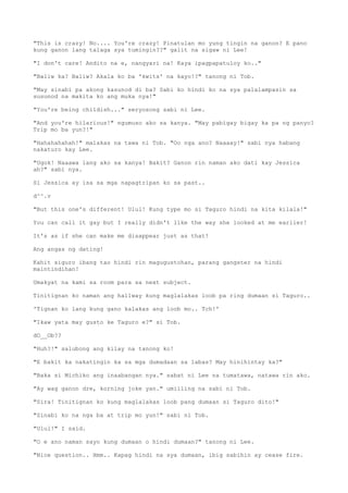 "This is crazy! No.... You're crazy! Pinatulan mo yung tingin na ganon? E pano
kung ganon lang talaga sya tumingin??" galit na sigaw ni Lee!
"I don't care! Andito na e, nangyari na! Kaya ipagpapatuloy ko.."
"Baliw ka? Baliw? Akala ko ba 'kwits' na kayo!?" tanong ni Tob.
"May sinabi pa akong kasunod di ba? Sabi ko hindi ko na sya palalampasin sa
susunod na makita ko ang muka nya!"
"You're being childish..." seryosong sabi ni Lee.
"And you're hilarious!" ngumuso ako sa kanya. "May pabigay bigay ka pa ng panyo?
Trip mo ba yun?!"
"Hahahahahah!" malakas na tawa ni Tob. "Oo nga ano? Naaaay!" sabi nya habang
nakaturo kay Lee.
"Ugok! Naaawa lang ako sa kanya! Bakit? Ganon rin naman ako dati kay Jessica
ah?" sabi nya.
Si Jessica ay isa sa mga napagtripan ko sa past..
d^^.v
"But this one's different! Ulul! Kung type mo si Taguro hindi na kita kilala!"
You can call it gay but I really didn't like the way she looked at me earlier!
It's as if she can make me disappear just as that!
Ang angas ng dating!
Kahit siguro ibang tao hindi rin magugustohan, parang gangster na hindi
maintindihan!
Umakyat na kami sa room para sa next subject.
Tinitignan ko naman ang hallway kung maglalakas loob pa ring dumaan si Taguro..
'Tignan ko lang kung gano kalakas ang loob mo.. Tch!'
"Ikaw yata may gusto ke Taguro e?" si Tob.
dO__Ob??
"Huh?!" salubong ang kilay na tanong ko!
"E bakit ka nakatingin ka sa mga dumadaan sa labas? May hinihintay ka?"
"Baka si Michiko ang inaabangan nya." sabat ni Lee na tumatawa, natawa rin ako.
"Ay wag ganon dre, korning joke yan." umiiling na sabi ni Tob.
"Sira! Tinitignan ko kung maglalakas loob pang dumaan si Taguro dito!"
"Sinabi ko na nga ba at trip mo yun!" sabi ni Tob.
"Ulul!" I said.
"O e ano naman sayo kung dumaan o hindi dumaan?" tanong ni Lee.
"Nice question.. Hmm.. Kapag hindi na sya dumaan, ibig sabihin ay cease fire.
 
