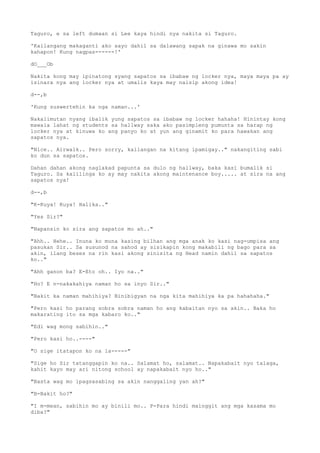 Taguro, e sa left dumaan si Lee kaya hindi nya nakita si Taguro.
'Kailangang makaganti ako sayo dahil sa dalawang sapak na ginawa mo sakin
kahapon! Kung nagpas------!'
dO___Ob
Nakita kong may ipinatong syang sapatos sa ibabaw ng locker nya, maya maya pa ay
isinara nya ang locker nya at umalis kaya may naisip akong idea!
d--,b
'Kung suswertehin ka nga naman...'
Nakalimutan nyang ibalik yung sapatos sa ibabaw ng locker hahaha! Hinintay kong
mawala lahat ng students sa hallway saka ako pasimpleng pumunta sa harap ng
locker nya at kinuwa ko ang panyo ko at yun ang ginamit ko para hawakan ang
sapatos nya.
"Nice.. Airwalk.. Pero sorry, kailangan na kitang ipamigay.." nakangiting sabi
ko dun sa sapatos.
Dahan dahan akong naglakad papunta sa dulo ng hallway, baka kasi bumalik si
Taguro. Sa kalilinga ko ay may nakita akong maintenance boy..... at sira na ang
sapatos nya!
d--,b
"K-Kuya! Kuya! Halika.."
"Yes Sir?"
"Napansin ko sira ang sapatos mo ah.."
"Ahh.. Hehe.. Inuna ko muna kasing bilhan ang mga anak ko kasi nag-umpisa ang
pasukan Sir.. Sa susunod na sahod ay sisikapin kong makabili ng bago para sa
akin, ilang beses na rin kasi akong sinisita ng Head namin dahil sa sapatos
ko.."
"Ahh ganon ba? E-Eto oh.. Iyo na.."
"Ho? E n-nakakahiya naman ho sa inyo Sir.."
"Bakit ka naman mahihiya? Binibigyan na nga kita mahihiya ka pa hahahaha."
"Pero kasi ho parang sobra sobra naman ho ang kabaitan nyo sa akin.. Baka ho
makarating ito sa mga kabaro ko.."
"Edi wag mong sabihin.."
"Pero kasi ho..----"
"O sige itatapon ko na la-----"
"Sige ho Sir tatanggapin ko na.. Salamat ho, salamat.. Napakabait nyo talaga,
kahit kayo may ari nitong school ay napakabait nyo ho.."
"Basta wag mo ipagsasabing sa akin nanggaling yan ah?"
"B-Bakit ho?"
"I m-mean, sabihin mo ay binili mo.. P-Para hindi mainggit ang mga kasama mo
diba?"
 