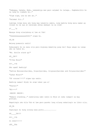 "Sabagay, hahaha. Nako, nakakahiya man pero salamat ho talaga.. Pagbubutihin ko
na lang ho trabaho ko.."
"Sige sige, una na ako ah.."
"Salamat Sir.."
Luminga linga muna ako kung may nakakita samin, nung makita kong wala naman ay
iniwan ko na sya at natatawa akong umakyat na sa room!
d^____^b
Masaya kong sinalubong si Lee at Tob!
"Yeeeeeeaaaaaaaaahhhh!" sigaw ko.
dO_Ob
Walang pumansin sakin!
Kakausapin ko na sana sila pero biglang dumating yung Lec! Kaya umupo na langa
ako sa table ko.
"Mr. Enrile stand up!"
dO__Ob??
"Y-Yes Miss?"
d>>__<<b
Ako agad! Badtrip!
"Define Monosaccharides, Disaccharides, Oligosaccharides and Polysaccharides!"
"Lahat Miss??"
"Of course!!!!!" sigaw nya sakin.
Badtrip naman! Hindi ko alam lahat yan e!
"Faster!"
"Mi----"
~KNOCK! KNOCK!~
"Remain standing.." nakaturong sabi sakin ni Miss at saka lumapit sa may
pintuan.
Napatingin ako kila Tob at Lee pero pareho lang silang nakatingin sa libro nila.
dO_Ob
Pagtingin ko kung sinong nasa pinto.............
dO_____Ob???
d>>__<<b
Si LOLO!!!!!!
dTT__TTb
 