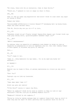 "Oh class, there will be an evaluation. Come in Dean Enrile."
"Thank you.." pumasok si Lolo at umupo sa chair ni Miss.
dTT__TTb
Damn it! Ako pa naman ang magrerecite! And worst! Hindi ko alam lahat ang sagot
sa tanong ni Miss!
Tumayo ang lahat.
"Gooooooodddd affffttterrr----noooon Deaaan!!!" malamyang bati ng buong klase.
Umupo ang lahat maliban sakin.
"Ohh Mr. Enrile why are you st----" si Lolo.
d>>__<<b
"Hahahaha sinabi mo pa! T*ngina talaga! Gagong Miss Agaser yun! Porket hindi nya
alam yung tanong natin, ipina-assignment hahahah! Engot rin!"
dO____Ob??
'WTF??? Hahahahahaha!'
Sa sobrang lakas ng nagsalita at pagmumura nung dumaan sa harap ng room ay
napahinto sa pagsasalita si Lolo at napakunot ang noo. Dali dali namang tumayo
si Miss Agaser at binuksan ang pinto at sumilip.
Pero...
dO___Ob
"You!" sigaw ni Lec.
'Damn it.. Kung mamalasin ka nga naman.. Ito na ba agad ang karma ko?
Huhuhuhu..'
SI TAGURO!!!
d>>__<<b
Nagulat sya sa sigaw ni Miss, at parang nagtatanong na itinuro pa ang sarili
nya.
"Yes! You!"
Tumingin sya sa loob ng classroom.
d>>__<<b
'Damn damn damn! Damn it!'
Hindi nya yata ako nakita!
"Y-Yes Miss?" tanong ni taguro kay Miss.
"Bakit ka nagmura?! Hindi mo ba alam na nandito si Dean sa loob at nag-
eevaluate!? And who told you na pwedeng magmura dito!?"
"Nagmura?! H-Hindi ho ako nagmura.."
"Rinig na rinig ka naming sumigaw dyan at nagmura! Kung hindi ikaw ay sino!? E
ikaw lang ang tao dyan! At bakit ganitong oras ay pakalat kalat ka dito sa
 