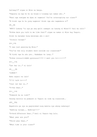 hallway!?" sigaw ni Miss sa kanya.
"Papunta na nga ho ko sa klase e tinawag nyo naman ako.."
"Kasi nga sumigaw ka dyan at nagmura! You're interrupting our class!"
"E hindi nga ho ko yung nagmura! Hindi nga ako nagmumura e!"
dO__Ob
'WTF?? Lokong 'to sya pa ang galit sumagot sa tanong ni Miss!?? Yari ka lalo!'
"H-How dare you talk to me like that!" sigaw na naman ni Miss kay Taguro.
Hindi ko malaman kung matatawa ako o ano!
'Siraulo talaga!'
d>>_<<b
"I was just passing by Miss."
"You're the only student here outside our classroom!"
"E hindi nga ho ako yon.. Kadadaan ko lang.."
"H-How coouuullldddd yyooouuuu!!??? I want you to-----!!!"
d>>__<<b
"Let her in.." si Lolo!
dO____Ob
*LUNOK!*
Nako nayari na lalo!
"I'll talk to----"
"Just let her in.."
"Y-Yes Dean.."
d>>__<<b
"Pumasok ka sa loob!"
Parang naiinis na pumasok si Taguro sa loob ng classroom..
dTT__TTb
Napahinto pa sya sa paglalakad nung makita nya akong nakatayo!
'Badtrip talaga... Badtrip!!!!'
"G-Good Afternoon Dean.." bati ni Taguro kay Lolo.
"What year are you?"
"Third year Dean.."
"What time is your class?"
 