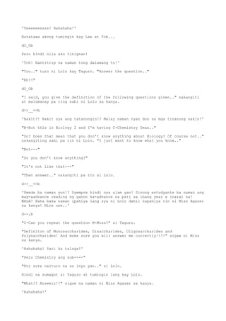 'Yeeeeeessss! Hahahaha!'
Natatawa akong tumingin kay Lee at Tob...
dO_Ob
Pero hindi nila ako tinignan!
'Tch! Nantitrip na naman tong dalawang to!'
"You.." turo ni Lolo kay Taguro. "Answer the question.."
"Eh?!"
dO_Ob
"I said, you give the definition of the following questions given.." nakangiti
at malumanay pa ring sabi ni Lolo sa kanya.
d>>__<<b
'Bakit?! Bakit sya ang tatanongin!? Malay naman nyan don sa mga tinanong sakin!'
"B-But this is Biology 2 and I'm having C-Chemistry Dean.."
"So? Does that mean that you don't know anything about Biology? Of course not.."
nakangiting sabi pa rin ni Lolo. "I just want to know what you know.."
"But---"
"So you don't know anything?"
"It's not like that---"
"Then answer.." nakangiti pa rin si Lolo.
d>>__<<b
'Pwede ba naman yun!? Syempre hindi nya alam yan! Sinong estudyante ba naman ang
mag-aadvance reading ng ganon ka-advance na pati sa ibang year e inaral na!
WALA! Haha baka naman ipahiya lang sya ni Lolo dahil napahiya rin si Miss Agaser
sa kanya! Nice one..'
d--,b
"C-Can you repeat the question M-Miss?" si Taguro.
"Definiton of Monosaccharides, Disaccharides, Oligosaccharides and
Polysaccharides! And make sure you will answer me correctly!!!!" sigaw ni Miss
sa kanya.
'Hahahaha! Yari ka talaga!'
"Pero Chemistry ang sub----"
"For sure naituro na sa inyo yan.." si Lolo.
Hindi na sumagot si Taguro at tumingin lang kay Lolo.
"What!? Answerr!!" sigaw na naman ni Miss Agaser sa kanya.
'Hahahaha!'
 