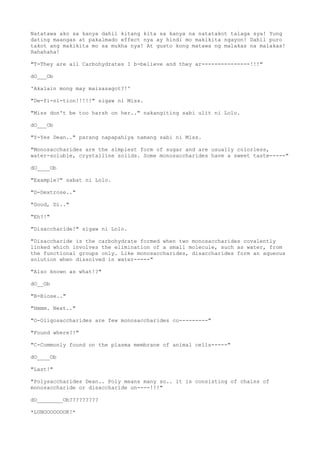 Natatawa ako sa kanya dahil kitang kita sa kanya na natatakot talaga sya! Yung
dating maangas at pakalmado effect nya ay hindi mo makikita ngayon! Dahil puro
takot ang makikita mo sa mukha nya! At gusto kong matawa ng malakas na malakas!
Hahahaha!
"T-They are all Carbohydrates I b-believe and they ar---------------!!!"
dO___Ob
'Akalain mong may maisasagot?!'
"De-fi-ni-tion!!!!!" sigaw ni Miss.
"Miss don't be too harsh on her.." nakangiting sabi ulit ni Lolo.
dO___Ob
"Y-Yes Dean.." parang napapahiya namang sabi ni Miss.
"Monosaccharides are the simplest form of sugar and are usually colorless,
water-soluble, crystalline solids. Some monosaccharides have a sweet taste-----"
dO____Ob
"Example?" sabat ni Lolo.
"D-Dextrose.."
"Good, Di.."
"Eh?!"
"Disaccharide!" sigaw ni Lolo.
"Disaccharide is the carbohydrate formed when two monosaccharides covalently
linked which involves the elimination of a small molecule, such as water, from
the functional groups only. Like monosaccharides, disaccharides form an aqueous
solution when dissolved in water-----"
"Also known as what!?"
dO__Ob
"B-Biose.."
"Hmmm. Next.."
"O-Oligosaccharides are few monosaccharides co---------"
"Found where?!"
"C-Commonly found on the plasma membrane of animal cells-----"
dO____Ob
"Last!"
"Polysaccharides Dean.. Poly means many so.. it is consisting of chains of
monosaccharide or disaccharide un----!!!"
dO________Ob?????????
*LUNOOOOOOOK!*
 