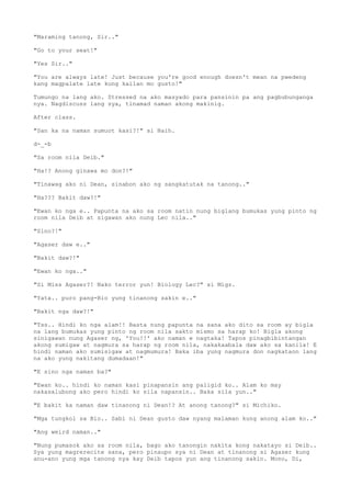 "Maraming tanong, Sir.."
"Go to your seat!"
"Yes Sir.."
"You are always late! Just because you're good enough doesn't mean na pwedeng
kang magpalate late kung kailan mo gusto!"
Tumungo na lang ako. Stressed na ako masyado para pansinin pa ang pagbubunganga
nya. Nagdiscuss lang sya, tinamad naman akong makinig.
After class.
"San ka na naman sumuot kasi?!" si Naih.
d-_-b
"Sa room nila Deib."
"Ha!? Anong ginawa mo don?!"
"Tinawag ako ni Dean, sinabon ako ng sangkatutak na tanong.."
"Ha??? Bakit daw?!"
"Ewan ko nga e.. Papunta na ako sa room natin nung biglang bumukas yung pinto ng
room nila Deib at sigawan ako nung Lec nila.."
"Sino?!"
"Agaser daw e.."
"Bakit daw?!"
"Ewan ko nga.."
"Si Miss Agaser?! Nako terror yun! Biology Lec?" si Migz.
"Yata.. puro pang-Bio yung tinanong sakin e.."
"Bakit nga daw?!"
"Tss.. Hindi ko nga alam!! Basta nung papunta na sana ako dito sa room ay bigla
na lang bumukas yung pinto ng room nila sakto mismo sa harap ko! Bigla akong
sinigawan nung Agaser ng, 'You!!' ako naman e nagtaka! Tapos pinagbibintangan
akong sumigaw at nagmura sa harap ng room nila, nakakaabala daw ako sa kanila! E
hindi naman ako sumisigaw at nagmumura! Baka iba yung nagmura don nagkataon lang
na ako yung nakitang dumadaan!"
"E sino nga naman ba?"
"Ewan ko.. hindi ko naman kasi pinapansin ang paligid ko.. Alam ko may
nakasalubong ako pero hindi ko sila napansin.. Baka sila yun.."
"E bakit ka naman daw tinanong ni Dean!? At anong tanong?" si Michiko.
"Mga tungkol sa Bio.. Sabi ni Dean gusto daw nyang malaman kung anong alam ko.."
"Ang weird naman.."
"Nung pumasok ako sa room nila, bago ako tanongin nakita kong nakatayo si Deib..
Sya yung magrerecite sana, pero pinaupo sya ni Dean at tinanong si Agaser kung
anu-ano yung mga tanong nya kay Deib tapos yun ang tinanong sakin. Mono, Di,
 