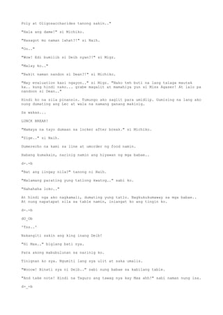 Poly at Oligosaccharides tanong sakin.."
"Hala ang dame!" si Michiko.
"Nasagot mo naman lahat?!" si Naih.
"Oo.."
"Wow! Edi bumilib si Deib nyan?!" si Migz.
"Malay ko.."
"Bakit naman nandon si Dean?!" si Michiko.
"May evaluation kasi ngayon.." si Migz. "Nako teh buti na lang talaga mautak
ka.. kung hindi nako... grabe magalit at mamahiya yun si Miss Agaser! At lalo pa
nandoon si Dean.."
Hindi ko na sila pinansin. Tumungo ako saglit para umidlip. Gumising na lang ako
nung dumating ang Lec at wala na namang ganang makinig.
Sa wakas...
LUNCK BREAK!
"Mamaya na tayo dumaan sa locker after break." si Michiko.
"Sige.." si Naih.
Dumerecho na kami sa line at umorder ng food namin.
Habang kumakain, narinig namin ang hiyawan ng mga babae..
d-.-b
"Bat ang iingay nila?" tanong ni Naih.
"Malamang parating yung tatlong kwatog.." sabi ko.
"Hahahaha loko.."
At hindi nga ako nagkamali, dumating yung tatlo. Nagkukukumaway sa mga babae..
At nung napatapat sila sa table namin, iniangat ko ang tingin ko.
d-.-b
dO_Ob
'Tss..'
Nakangiti sakin ang king inang Deib!
"Hi Max.." biglang bati nya.
Para akong mabubulunan sa narinig ko.
Tinignan ko sya. Ngumiti lang sya ulit at saka umalis.
"Wooow! Binati sya ni Deib.." sabi nung babae sa kabilang table.
"And take note! Hindi na Taguro ang tawag nya kay Max ahh!" sabi naman nung isa.
d-_-b
 