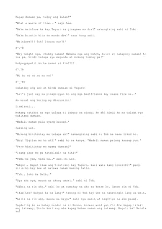 Kapag dumaan pa, tuloy ang laban!"
"What a waste of time..." says Lee.
"Baka mainlove ka kay Taguro sa ginagawa mo dre?" nakangising sabi ni Tob.
"Baka burahin kita sa mundo dre?" asar kong sabi.
'Mainlove?!? Tch! Itsura nun?!'
d-.-b
'May height nga, chubby naman! Mahaba nga ang buhok, kulot at nakapony naman! At
isa pa, hindi talaga sya maganda at mukang tomboy pa!'
Maipagpapalit ko ba naman si Kim????
d?_?b
'No no no no no no no!'
d^_^bv
Dumating ang Lec at hindi dumaan si Taguro!
'Let's just say na pinagbigyan ko ang mga bestfriends ko, cease fire na..'
As usual ang boring ng discussion!
Dismissal...
Mukang natakot na nga talaga si Taguro sa sinabi ko ah? Hindi ko na talaga sya
nakitang dumaan.
'Madali naman pala syang kausap.'
Parking Lot.
"Mukang hinihintay mo talaga ah?" nakangising sabi ni Tob na nasa likod ko.
"Hoy! Tigilan mo ko ah?!" sabi ko sa kanya. "Madali naman palang kausap yun."
"Pero hinihintay mo ngang dumaan?"
"Isang asar mo pa tatablahin na kita!"
"Tama na yan, tara na.." sabi ni Lee.
"Aigoo.. Dapat ikaw ang tinutukso kay Taguro, kasi wala kang lovelife!" pang-
iinis ko kay Lee at natawa naman kaming tatlo.
"Tsh.. loko ka Deib.."
"Sya sya sya, mauna na akong umuwi." sabi ni Tob.
"Sibat na rin ako." sabi ko at sumakay na ako sa kotse ko. Ganon rin si Tob.
"Ikaw Lee? Ganyan ka na lang?" tanong ni Tob kay Lee na nakatingin lang sa amin.
"Aalis na rin ako, mauna na kayo." sabi nya samin at nagdrive na ako pauwi.
Pagdating ko sa bahay nandon na si Noona, korean word yan for Ate kapag lalaki
ang tatawag, Unnie kasi ang ate kapag babae naman ang tatawag. Magulo ba? Bahala
ka!
 