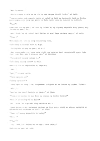 'Mga chismosa..'
"Akalain mong kilala ka na rin ng mga bangaw dito?? Cool.." si Naih.
Tinapos namin ang pagkain namin at tulad ng dati ay dumerecho kami sa locker
para pagpalitin yung mga gamit na dala namin para sa susunod na subject.
dO___Ob
Kumukuwa ako ng gamit sa loob ng locker ko ng biglang mapansin kong parang may
kulang sa gamit ko..
"Ano? Hindi ka pa tapos? Dali dalian mo aba! Baka ma-late tayo.." si Naih.
"Teka.."
Maya maya pa, ako na lang hinihintay nila.
"Ano bang hinahanap mo?" si Migz.
"Parang may kulang sa gamit ko e.."
"Wag nyong madaliin, baka kaya hindi nya mahanap kasi nagmamadali sya.. Take
your time Max, may 5 minutes pa.." si Michiko.
"Parang may kulang talaga e.."
"Ano bang kulang kase?" si Naih.
Huminto ako sa paghahanap at nag-isip.
"Shet!"
"Ano!?" silang tatlo.
"Yung sapatos ko!"
"Anong sapatos?!"
"Yung sapatos kong itim! Yung-----" tinignan ko sa ibabaw ng locker. "Damn!"
"Bakit?!"
"Ano ba yun kasi? Sabihin mo kaya.." si Migz.
"Tingin ko naiwan ko yun dito sa ibabaw ng locker kanina!"
"Bakit? Ipinatong mo ba dyan?"
"Oo.. Hindi ko sigurado kung naibalik ko.."
"Kung naibalik mo, malamang nandyan sa loob yun.. Hindi mo siguro naibalik at
malamang may nakakuwa na non.." si Migz.
"Damn it! Anong gagamitin ko bukas!"
"Hala.."
d>>__<<b
"Tsk.. Badtrip! Hayaan mo na nga.. Tara tara.."
Umakyan na kami sa room.
 