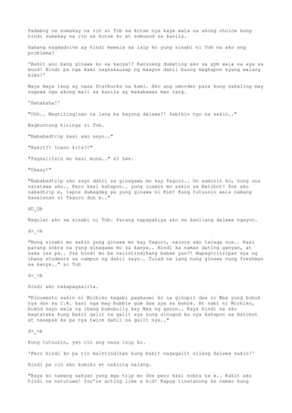 Padabog na sumakay na rin si Tob sa kotse nya kaya wala na akong choice kung
hindi sumakay na rin sa kotse ko at sumunod sa kanila.
Habang nagdadrive ay hindi mawala sa isip ko yung sinabi ni Tob na ako ang
problema?
'Bakit ano bang ginawa ko sa kanya!? Kaninang dumating ako sa gym wala na sya sa
mood! Hindi pa nga kami nagkakausap ng maayos dahil buong maghapon syang walang
kibo!'
Maya maya lang ay nasa Starbucks na kami. Ako ang umorder para kung sakaling may
nagawa nga akong mali sa kanila ay makabawas man lang.
'Hahahaha!'
"Ohh.. Magtitinginan na lang ba kayong dalawa?! Sabihin nyo na sakin.."
Nagbuntong hininga si Tob.
"Nababadtrip kasi ako sayo.."
"Bakit?! Inano kita?!"
"Pagsalitain mo kasi muna.." si Lee.
"Okaay!"
"Nababadtrip ako sayo dahil sa ginagawa mo kay Taguro.. Oo aaminin ko, nung una
natatawa ako.. Pero kasi kahapon.. yung inamin mo sakin sa Batibot? Don ako
nabadtrip e, tapos dumagdag pa yung ginawa ni Kim? Kung tutuusin wala namang
kasalanan si Taguro dun e.."
dO_Ob
Nagulat ako sa sinabi ni Tob. Parang napapahiya ako sa kanilang dalawa ngayon.
d>_<b
"Nung sinabi mo sakin yung ginawa mo kay Taguro, nainis ako talaga non.. Kasi
parang sobra na yung ginagawa mo sa kanya.. Hindi ka naman dating ganyan, at
saka isa pa.. Dre hindi mo ba naiintindihang babae yun?! Napagtritripan sya ng
ibang students sa campus ng dahil sayo.. Tulad na lang nung ginawa nung freshman
sa kanya.." si Tob
d>_<b
Hindi ako nakapagsalita.
"Kinuwento sakin ni Michiko kagabi pagkauwi ko na ginupit daw ni Max yung buhok
nya don sa C.R. kasi nga may bubble gum daw sya sa buhok. At sabi ni Michiko,
bukod sayo wala ng ibang bumubully kay Max ng ganon.. Kaya hindi na ako
magtataka kung bakit galit na galit sya nung sinugod ka nya kahapon sa Batibot
at nasapak ka pa nya twice dahil sa galit nya.."
d>_<b
Kung tutuusin, yan rin ang nasa isip ko.
'Pero hindi ko pa rin maintindihan kung bakit nagagalit silang dalawa sakin!'
Hindi pa rin ako kumibo at nakinig nalang.
"Kaya ko namang sakyan yung mga trip mo dre pero kasi sobra na e.. Kahit ako
hindi na natutuwa! You're acting like a kid! Kapag tinatanong ka naman kung
 