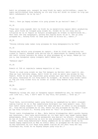 bakit mo ginagawa yun, sasagot ka nang hindi ka namin naiintindihan.. paano ka
namin maiintindihan kung kakaiba na rin ang trip mo? Hindi na normal na trip yan
dahil nakakasakit ka na ng tao."
d>_<b
'Shit.. Pano pa kapag nalaman nila yung ginawa ko pa kanina!? Damn..'
d>_<b
"Ikaw kasi yung nagsabi dati na hindi ka na mangtritrip ngayon dahil graduating
tayo, pero hindi mo tinupad yung sinabi mo. Sinabi mo na rin nung una na
titigilan mo na si Taguro at kunyari pinagbigyan mo k-kami na bestfriends mo..
Pero kasi dre ang nangyayari, parang mas naging worst ka pa e. Iba na yung
ginagawa mo.. Parang hindi na ikaw yung Deib na kilala ko.. namin.."
dO_Ob
'Parang sobrang sama naman nung ginagawa ko kung makapagsalita ka Tob!'
d>_<b
"Parang mas malala yung ginagawa mo ngayon.. Alam ko hindi nga simpleng tao
tignan si Taguro, maangas yung dating nya at napatunayan ko namang wirdo, pero
dre kahit sinong tanongin mo sobra na yung ginagawa mo sa kanya. Babae pa rin
yun e, may karapatan syang irespeto dahil babae sya.."
'Awkward amp!'
d>_<b
Kumain si Tob at nagsimula namang magsalita si Lee.
"Hindi ko alam yung sinabi mo kay Tob kahapon sa Batibot dahil nag-C.R. ako.
Okay pa tayo kaninang umaga, dahil hindi ko alam na ganon ang ginawa mo kay
Taguro. Hindi ko pa nga nagustohan yung ginawa nya sayo dahil anong malay ko..
Yun pala, kasalanan mo rin kung bakit ka sinapak.. At kanina lang sinabi sakin
ni Tob yun nung iniwan kita sa locker at sinabi mong dadaan ka pa muna kay
Kim.."
dO_Ob
'I lied.. again!'
"Nabadtrip talaga ako sayo at hanggang ngayon nababadtrip ako, my reasons are
just like his.. Dre, I don't want to say this, but please... Grow up.."
d>_<b
"Look Deib, naiintindihan namin yung feeling na nababadtrip ka dahil sinasabi
naming tigilan mo na si Max samantalang katatapos nya lang gumanti sayo. Pero
kasi kahit saang anggulo mo tignan dre ikaw ang mali at sobra na ang ginagawa
mo.. Yung dating ginagawa mo sa iba, doble nun ang ginagawa mo kay Max.. Triple
pa nga kung tutuusin e.. Kulang yung word na 'foul' sa ginagawa mo.."
"Hindi namin kinakampihan si Max.. Wala kaming kinakampihan dahil pareho kayong
may kasalanan.. Pero sana maintindihan mo rin kami dahil may image tayong dapat
pangalagaan, Deib.. Lolo nating parepareho ang may-ari ng school.. Pasalamat ka
pa nga at hindi nakakarating sa Lolo mo ang ginagawa mo, na hindi ka nirereklamo
ni Max.. Paano kung makarating!? Anong idadahilan mo na naman? Hindi ka ba
naaawa kapag napatalsik si Max sa school dahil sa ginagawa mo? Na kung tutuusin
ay may kasalanan ka rin? Kaya kung pwede tigilan mo na? Kasi kung ako ang
tatanongin mo, hindi ko na kayang sakyan yung trip mo.."
 