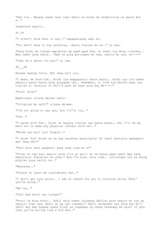 "Ako rin.. Masaya naman kasi tayo kahit na hindi ka nangtritrip ng ganon dre
e.."
Tumahimik saglit..
d>_<b
"I d-don't know what to say.." napapahiyang sabi ko.
"You don't have to say anything.. Basta tigilan mo na.." si Lee.
"Kung hindi mo talaga mapigilan ng agad agad dre, at least try mong i-lessen..
Wag naman yung sobra.. Tama na yung paringgan mo sya, asarin mo sya, di----"
"Loko ka e ganon rin yun!" si Lee.
dO___Ob
Natawa kaming tatlo. Edi okay na?! Lol.
"I mean, we know him.. Hindi sya magpapatalo basta basta.. Hindi nya rin naman
maaalis basta basta yung ginagawa nya.. Remember, it took him months bago nya
tigilan si Jessica! Di ba!? E pano pa kaya yung kay Ma-----"
"Fine! Fine!"
Napatingin silang dalawa sakin.
"Titigilan mo na??!" silang dalawa.
"I'm not going to say yes, but I-I'll try.."
"Tsh.."
"I agree with Tob.. Hindi ko kayang tigilan sya basta basta.. But I'll do my
best not to make any physical contact with her.."
"Words can hurt too! Stupid.."
"I know! Tch! Hindi ko na sya sasaktan physically! At least mentally makaganti
man lang ako!"
"Tsh! Puro kasi pagganti yang nasa isip mo e!"
"Hindi ko nga kasi maalis yung inis at galit ko sa kanya agad agad! Wag kang
mag-alala! Pipigilan ko okay!? And I'm sure, this time.. tutulungan nyo na akong
pigilan yung sarili ko.."
"Whatever.."
"Please at least be considerate Lee.."
"I don't get your point.. I see no reason for you to continue doing 'what'
you're doing.."
"Me too.."
"Tch! Ang korni nyo talaga!"
"Korni na kung korni.. Dahil wala naman talagang dahilan para awayin mo sya ng
awayin! Sige nga, bakit mo pa sya inaaway!? Dahil natapakan nya yung ego mo!?
Dahil may mga nagawa syang hindi pa nagagawa ng ibang nakaaway mo sayo? If yes,
then you're acting like a kid dre.."
 