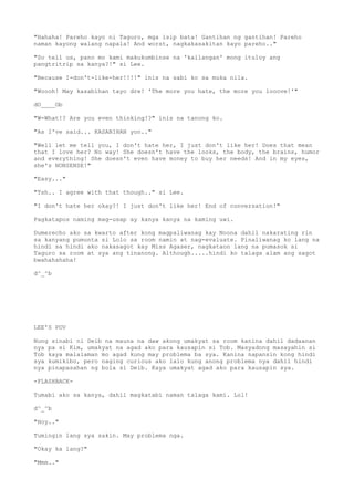 "Hahaha! Pareho kayo ni Taguro, mga isip bata! Gantihan ng gantihan! Pareho
naman kayong walang napala! And worst, nagkakasakitan kayo pareho.."
"So tell us, pano mo kami makukumbinse na 'kailangan' mong ituloy ang
pangtritrip sa kanya?!" si Lee.
"Because I-don't-like-her!!!!" inis na sabi ko sa muka nila.
"Woooh! May kasabihan tayo dre! 'The more you hate, the more you looove!'"
dO____Ob
"W-What!? Are you even thinking!?" inis na tanong ko.
"As I've said... KASABIHAN yon.."
"Well let me tell you, I don't hate her, I just don't like her! Does that mean
that I love her? No way! She doesn't have the looks, the body, the brains, humor
and everything! She doesn't even have money to buy her needs! And in my eyes,
she's NONSENSE!"
"Easy..."
"Tsh.. I agree with that though.." si Lee.
"I don't hate her okay?! I just don't like her! End of conversation!"
Pagkatapos naming mag-usap ay kanya kanya na kaming uwi.
Dumerecho ako sa kwarto after kong magpaliwanag kay Noona dahil nakarating rin
sa kanyang pumunta si Lolo sa room namin at nag-evaluate. Pinaliwanag ko lang na
hindi sa hindi ako nakasagot kay Miss Agaser, nagkataon lang na pumasok si
Taguro sa room at sya ang tinanong. Although.....hindi ko talaga alam ang sagot
bwahahahaha!
d^_^b
LEE'S POV
Nung sinabi ni Deib na mauna na daw akong umakyat sa room kanina dahil dadaanan
nya pa si Kim, umakyat na agad ako para kausapin si Tob. Masyadong masayahin si
Tob kaya malalaman mo agad kung may problema ba sya. Kanina napansin kong hindi
sya kumikibo, pero naging curious ako lalo kung anong problema nya dahil hindi
nya pinapasahan ng bola si Deib. Kaya umakyat agad ako para kausapin sya.
-FLASHBACK-
Tumabi ako sa kanya, dahil magkatabi naman talaga kami. Lol!
d^_^b
"Hoy.."
Tumingin lang sya sakin. May problema nga.
"Okay ka lang?"
"Mmm.."
 
