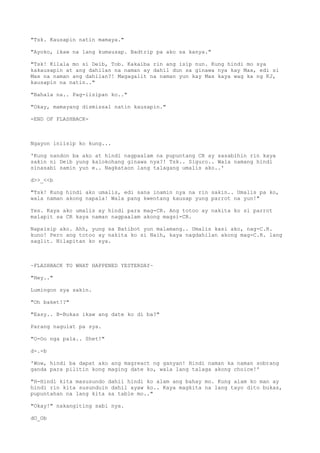 "Tsk. Kausapin natin mamaya."
"Ayoko, ikaw na lang kumausap. Badtrip pa ako sa kanya."
"Tsk! Kilala mo si Deib, Tob. Kakaiba rin ang isip nun. Kung hindi mo sya
kakausapin at ang dahilan na naman ay dahil dun sa ginawa nya kay Max, edi si
Max na naman ang dahilan?! Magagalit na naman yun kay Max kaya wag ka ng KJ,
kausapin na natin.."
"Bahala na.. Pag-iisipan ko.."
"Okay, mamayang dismissal natin kausapin."
-END OF FLASHBACK-
Ngayon iniisip ko kung...
'Kung nandon ba ako at hindi nagpaalam na pupuntang CR ay sasabihin rin kaya
sakin ni Deib yung kalokohang ginawa nya?! Tsk.. Siguro.. Wala namang hindi
sinasabi samin yun e.. Nagkataon lang talagang umalis ako..'
d>>_<<b
"Tsk! Kung hindi ako umalis, edi sana inamin nya na rin sakin.. Umalis pa ko,
wala naman akong napala! Wala pang kwentang kausap yung parrot na yun!"
Yes. Kaya ako umalis ay hindi para mag-CR. Ang totoo ay nakita ko si parrot
malapit sa CR kaya naman nagpaalam akong magsi-CR.
Napaisip ako. Ahh, yung sa Batibot yun malamang.. Umalis kasi ako, nag-C.R.
kuno! Pero ang totoo ay nakita ko si Naih, kaya nagdahilan akong mag-C.R. lang
saglit. Nilapitan ko sya.
~FLASHBACK TO WHAT HAPPENED YESTERDAY~
"Hey.."
Lumingon sya sakin.
"Oh baket!?"
"Easy.. B-Bukas ikaw ang date ko di ba?"
Parang nagulat pa sya.
"O-Oo nga pala.. Shet!"
d-.-b
'Wow, hindi ba dapat ako ang magreact ng ganyan! Hindi naman ka naman sobrang
ganda para pilitin kong maging date ko, wala lang talaga akong choice!'
"H-Hindi kita masusundo dahil hindi ko alam ang bahay mo. Kung alam ko man ay
hindi rin kita susunduin dahil ayaw ko.. Kaya magkita na lang tayo dito bukas,
pupuntahan na lang kita sa table mo.."
"Okay!" nakangiting sabi nya.
dO_Ob
 