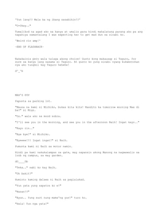 'Yun lang!? Wala ka ng ibang sasabihin!?'
"O-Okay.."
Tumalikod na agad ako sa kanya at umalis para hindi mahalatang parang ako pa ang
napahiya samantalang I was expecting her to get mad dun sa sinabi ko.
'Weird rin amp!'
~END OF FLASHBACK~
Nakakainis pero wala talaga akong choice! Gusto kong makausap si Taguro, for
sure sa kanya lang sasama si Taguro. At gusto ko yung sinabi nyang kukwentohan
nya ako tungkol kay Taguro hehehe!
d^_^b
MAX'S POV
Papunta sa parking lot.
"Mauna na kami ni Michiko, bukas kita kits! Nandito ka tomorrow morning Max di
ba?" si Migz.
"Oo." wala ako sa mood sobra.
"I'll see you in the morning, and see you in the afternoon Naih! Ingat kayo.."
"Kayo rin.."
"Bye bye!" si Michiko.
"Byeeee!!! Ingat ingat!" si Naih.
Pumunta kami ni Naih sa motor namin.
Hindi pa kami nakakalampas sa gate, may napansin akong Manong na nagwawalis sa
loob ng campus, sa may garden.
dO____Ob
"Teka.." sabi ko kay Naih.
"Oh bakit?"
Huminto kaming dalawa ni Naih sa paglalakad.
"Yun yata yung sapatos ko e!"
"Nasan!?"
"Ayun.. Yung suot nung mama'ng yun!" turo ko.
"Hala! Yun nga yata!"
 