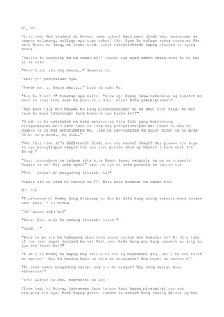 d^_^bv
First year Med student si Noona, same school kami pero hindi kami magkasama sa
campus malamang, college sya high school ako. Ayaw ko talaga syang tawaging Ate
kaya Noona na lang, at least hindi lahat nakakaintindi kapag tinawag ko syang
Noona.
"Balita ko nangtrip ka na naman ah?" tanong nya agad sakin pagkalapag ko ng bag
ko sa sofa.
"Pero hindi ako ang nauna.." depensa ko.
"Really?" pang-aasar nya.
"Pwede ba.... Pagod ako...." inis na sabi ko.
"Ako ba hindi?!" humarap sya sakin. "Grow up! Kapag ikaw nakahanap ng kamatch mo
ewan ko lang kung saan ka pupulutin dahil hindi kita pakikialaman!"
"Ano bang trip mo? Kauuwi ko lang binubungangaan mo na ako! Tch! Hindi mo man
lang ba muna tatanongin kung kumusta ang byahe ko?!"
"Hindi ka ba natatakot na baka makarating kila Lolo yang kalokohang
pinaggagagawa mo!? Taon taon na lang may pinagtritripan ka! Imbes na maging
modelo ka sa mga schoolmates mo, ikaw pa nag-uumpisa ng gulo! Hindi ka na bata
Deib, so please.. My God.."
"But this time it's different! Hindi ako ang nauna! Okay!? May ginawa sya kaya
ko sya pinagtripan okay!? Can you just please shut up Dein!? I know what I'm
doing!"
"Sus, isusumbong na talaga kita kila Mommy kapag nangtrip ka pa ng students!
Kumain ka na! May cake dyan!" sabi pa nya at saka pumunta sa laptop nya.
"Tch.. Andami mo masyadong sinasabi no?"
Kumain ako ng cake at nanood ng TV. Maya maya bumanat na naman sya!
d>>_<<b
"Tinatanong ni Mommy kung kinausap na daw ba kita kung anong kukunin mong course
next year.." si Noona.
"Oh? Anong sabi mo?"
"Wala! Kasi wala ka namang sinasabi sakin!"
"Good..."
"Wala ka pa rin ba talagang plan kung anong course ang kukunin mo? By this time
of the year dapat decided ka na! Next year baka kung ano lang pumasok sa isip mo
yun ang kunin mo!?"
"Alam nila Mommy na kapag may naisip na ako ay magsasabi ako, bakit ba ang kulit
mo ngayon!? Wag ka kasing kain ng kain ng matatamis! Ang hyper mo ngayon e!"
"At ikaw naman masyadong mainit ang ulo mo ngayon! Try mong maligo baka
mabawasan!"
"Tch! Aakyat na ako, mag-aaral pa ako."
Close kami ni Noona, nag-aaway lang talaga kami kapag pinapairal nya ang
pagiging Ate nya. Kasi kapag ganon, ramdam na ramdam kong saming dalawa ay mas
 