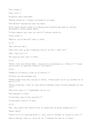 "Yun talaga.."
"Tara tara.."
Nilapitan namin yung mama.
"Manong excuse me.." maayos na bungad ko sa kanya.
"Yes Ma'am!" nakangiting sabi nya samin.
Hindi naman sobrang tanda na ni Manong pero halatang may edad na. Maitim,
matangkad at mukha namang mabait.
"Y-Yung sapatos nyo, saan nyo nabili?" rektang tanong ko.
"H-Ho? E-Eh.."
"Napulot nyo ba Manong?" sabat ni Naih.
d-_-b
'Mas rekta pa amp..'
"Ang totoo nyan ay may n-nagbigay lang ho sa akin.. Bakit ho?"
"Ahh.. Kasi yu-----"
"Sa kanya po kasi yan!" si Naih.
d-_-b
"H-Ha?! S-Sa inyo Ma'am? Nako.. Pasensya na ho pasensya na.. K-Kasi-----" umupo
sya sa bench at umastang huhubarin ang sapatos.
dO_Ob
"W-Wag mo ng hubarin, hindi ko na kukunin.."
Inihinto nya ang ginagawa nya.
"W-Wala naman hong amoy ang paa ko Ma'am.. K-Kung gusto nyo ho ay lalabhan ko na
muna at----"
"Hindi na Manong.. Gusto ko lang sanang m-malaman kung s-sinong nagbigay sa inyo
nyan?"
"Ang totoo nyan e..." napapakamot sya sa ulo.
"Ano Manong?" si Naih.
"I-Ibinigay lang sa akin kanina----"
"I-Ibinigay?? Nino?!" si Naih.
d-_-b
"Eh.. May usapan kasi kaming hindi ko sasabihing sa kanya nanggaling e.."
"Bakit daw?!"
"Hindi ko rin ho alam mga Ma'am e.. Pero sige ho lalabhan ko nalang at iba----"
"Wag na Manong, sige na.. Kunin mo na.." nakangiting sabi ko sa kanya.
 