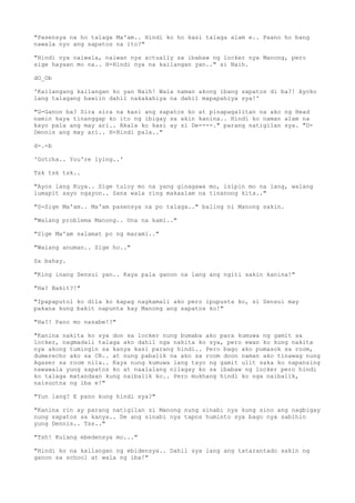 "Pasensya na ho talaga Ma'am.. Hindi ko ho kasi talaga alam e.. Paano ho bang
nawala nyo ang sapatos na ito?"
"Hindi nya naiwala, naiwan nya actually sa ibabaw ng locker nya Manong, pero
sige hayaan mo na.. H-Hindi nya na kailangan yan.." si Naih.
dO_Ob
'Kailangang kailangan ko yan Naih! Wala naman akong ibang sapatos di ba?! Ayoko
lang talagang bawiin dahil nakakahiya na dahil mapapahiya sya!'
"G-Ganon ba? Sira sira na kasi ang sapatos ko at pinapagalitan na ako ng Head
namin kaya tinanggap ko ito ng ibigay sa akin kanina.. Hindi ko naman alam na
kayo pala ang may ari.. Akala ko kasi ay si De----." parang natigilan sya. "D-
Dennis ang may ari.. H-Hindi pala.."
d-.-b
'Gotcha.. You're lying..'
Tsk tsk tsk..
"Ayos lang Kuya.. Sige tuloy mo na yang ginagawa mo, isipin mo na lang, walang
lumapit sayo ngayon.. Sana wala ring makaalam na tinanong kita.."
"S-Sige Ma'am.. Ma'am pasensya na po talaga.." baling ni Manong sakin.
"Walang problema Manong.. Una na kami.."
"Sige Ma'am salamat po ng marami.."
"Walang anuman.. Sige ho.."
Sa bahay.
"King inang Sensui yan.. Kaya pala ganon na lang ang ngiti sakin kanina!"
"Ha? Bakit?!"
"Ipapaputol ko dila ko kapag nagkamali ako pero ipupusta ko, si Sensui may
pakana kung bakit napunta kay Manong ang sapatos ko!"
"Ha?! Pano mo nasabe!?"
"Kanina nakita ko sya don sa locker nung bumaba ako para kumuwa ng gamit sa
locker, nagmadali talaga ako dahil nga nakita ko sya, pero ewan ko kung nakita
nya akong tumingin sa kanya kasi parang hindi.. Pero bago ako pumasok sa room,
dumerecho ako sa CR.. at nung pabalik na ako sa room doon naman ako tinawag nung
Agaser sa room nila.. Kaya nung kumuwa lang tayo ng gamit ulit saka ko napansing
nawawala yung sapatos ko at naalalang nilagay ko sa ibabaw ng locker pero hindi
ko talaga matandaan kung naibalik ko.. Pero mukhang hindi ko nga naibalik,
naisuotna ng iba e!"
"Yun lang? E pano kung hindi sya?"
"Kanina rin ay parang natigilan si Manong nung sinabi nya kung sino ang nagbigay
nung sapatos sa kanya.. De ang sinabi nya tapos huminto sya bago nya sabihin
yung Dennis.. Tss.."
"Tsh! Kulang ebedensya mo..."
"Hindi ko na kailangan ng ebidensya.. Dahil sya lang ang tatarantado sakin ng
ganon sa school at wala ng iba!"
 