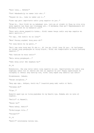 "Ayun lang... Hehehe!"
"Tsk! Nababadtrip na naman lalo ako.."
"Hayaan mo na.. Luma na naman yun e.."
"Luma nga pero importante sakin yung sapatos na yun.."
"Alam ko.. Pero hindi mo na mababawi yun, lalo pa at sinabi ni Kuya na sira sira
yung sapatos nya kaya nya tinanggap yun.. E malamang ikaw pa!? Napakamaawain mo!
Malamang hindi mo na babawiin yun!"
"Kaso wala akong gagamitin bukas.. Hindi naman kasya sakin ang mga sapatos mo
dahil maliliit.."
"Oo nga.. Edi bumili ka na lang!"
"Wow! Parang angdami kong pera ah!"
"2k lang meron ka ng ganon.."
"Buti nga sana kung may 2k ako e.. At isa pa, hindi lang 2k yun.. At kailangan
ko talaga yung pangsayaw at kulay black.. Hindi ako kumportable sa basta bastang
sapatos.."
"Edi humiram ka muna sakin!"
"Wala akong pangbayad..."
"Dami mong arte! Edi magdusa ka!"
d-_-b
Nakakainis. Iba ang value sakin nung sapatos na yun. Importanteng tao sakin ang
nagbigay sakin nun at swerte ako don sa sapatos na yun! Kapag napatunayan ko
talagang si Sensui ang nantrip nun, hindi lang sapak ang aabutin nya sakin!
Kinabukasan. Sabado.
"Peram cellphone.."
"Ang aga aga.. Andyan, kunin mo." inaantok pang sabi sakin ni Naih.
"Patawag ah?"
"Sige.."
Bumalik agad sya sa tulog paglabas ko ng kwarto nya. Bumaba ako sa sala at
nagdial.
"Hello?" si Maxwell.
"Nasan ka?"
"Nasa bahay. Bakit?"
"K-Kailangan kita.."
"Talaga???"
d-_-b
"Bakit?" natatawang tanong nya.
 