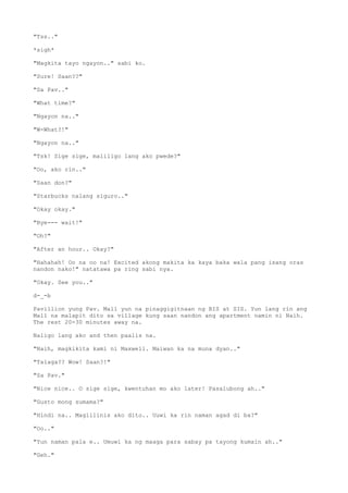 "Tss.."
*sigh*
"Magkita tayo ngayon.." sabi ko.
"Sure! Saan??"
"Sa Pav.."
"What time?"
"Ngayon na.."
"W-What?!"
"Ngayon na.."
"Tsk! Sige sige, maliligo lang ako pwede?"
"Oo, ako rin.."
"Saan don?"
"Starbucks nalang siguro.."
"Okay okay."
"Bye--- wait!"
"Oh?"
"After an hour.. Okay?"
"Hahahah! Oo na oo na! Excited akong makita ka kaya baka wala pang isang oras
nandon nako!" natatawa pa ring sabi nya.
"Okay. See you.."
d-_-b
Pavillion yung Pav. Mall yun na pinaggigitnaan ng BIS at SIS. Yun lang rin ang
Mall na malapit dito sa village kung saan nandon ang apartment namin ni Naih.
The rest 20-30 minutes away na.
Naligo lang ako and then paalis na.
"Naih, magkikita kami ni Maxwell. Maiwan ka na muna dyan.."
"Talaga?? Wow! Saan?!"
"Sa Pav."
"Nice nice.. O sige sige, kwentuhan mo ako later! Pasalubong ah.."
"Gusto mong sumama?"
"Hindi na.. Maglilinis ako dito.. Uuwi ka rin naman agad di ba?"
"Oo.."
"Yun naman pala e.. Umuwi ka ng maaga para sabay pa tayong kumain ah.."
"Geh."
 