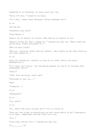 Pagdating ko sa Starbucks, as usual nauna sya. Tss.
"Sorry I'm late.." bungad ko sa kanya.
"It's okay.. Kumain kana? Woooaaah! Parang namamayat ka?!"
d-_-b
Umiling ako.
"Breakfast muna tayo?"
"Ikaw bahala.."
Ngumiti sya at pumunta sa counter. Maya maya pa ay bumalik na sya.
"Nagulat talaga ako dahil tumawag ka.." nakangiting sabi nya. "Kahit pagod ako
galing duty, nawala yung pagod ko.."
"Wala ka pang tulog?"
"Wala pa.. Kaninang 7:00am lang ako nakauwi.. May tinapos pa ako kaya gising pa
ako nung tumawag ka.."
d-.-b
Hindi ako nakasalita, tumingin na lang ako sa table. Nainis ako bigla.
Nakakaguilty e!
"It's okay, don't worry.. Ano nga palang pumasok sa isip mo at naisipan mong
makipagdate sakin?"
"Date?!"
"Joke! Pero seriously, bakit nga?"
"Kailangan ko kasi ng...."
"Ng?"
"S-Sapatos..."
d>_<b
"Hahahahaha!"
d>_<b
"Yun lang!?"
d-.-b
"Oo.. Bakit? May gusto ka pang iba!?" inis na tanong ko.
"Sana man lang sinabi mo munang gusto mo kasi akong makita di ba!? Sumasapatos
ka na agad.. Pampalubag loob man lang!" biro nya.
"Tss.."
"Sige sige, bibilan kita.." nakangiting sabi nya.
Vd^___________^dV
 
