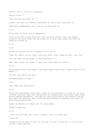 Pumunta sya sa counter at binayaran.
"Pumili ka pa.."
"Isa lang ang kailangan ko..."
Lumapit sya sakin at umakbay, pagkatapos ay ginulo gulo ang bonet ko.
"Woaaaaah! N-Nagpagupit ka?!" inalis nya ang bonet ko.
d-.-b
Buong akala ko hindi nya na mapapansin.
"A-At s-straight na ang buhok mo!? Ang cuuuuuute moooo!" sabi nya habang
pinipisil ng isang kamay nya ang pisngi ko at yung isang kamay nya naman ay
nakaturo sa muka ko.
d-.-b
d>_<b
Kinuwa ko ang bonet ko at inilagay ulit sa ulo ko.
"Sige na, pumili ka pa.. Kaya kong bilin kahit lima o sampu pa yan.. Dali na!"
"Isa nga lang ang kailangan ko wag kang makulit.."
"Ang sweet naman nila grabe.." sabi nung isang babae sa counter.
d-_-b
"Oo nga pero hindi sila bagay.. Ang gwapo gwapo nung lalaki, tapos tignan mo yun
babae.."
"Oo nga, ang swerte nya ano?"
"Nakakahinayang si Kuya.."
d-.-b
'May tenga kami mga bitch!'
d>_<b
Tulad nang nakasanayan kong ugali, hindi ko sila pinansin, ni hindi ko rin sila
tinignan. Aminado naman kasi akong hindi ako maganda pero naniniwala naman akong
walang mukhang nakakahiya. Yung mga tao lang sa paligid mo ang nagiging dahilan
kung bakit ka nahihiya, dahil alam mong may masasabi at masasabi sila sayo. At
wala akong pakialam don.
Tumayo si Maxwell at lumapit dun sa isang babae.
"Ikaw!" sigaw nya.
d--,b
I know his attitude, he's also a tripper.. but in a funny way!
"S-Sir???"
"Bigyan mo ko ng size 10 non, yon, yon pa, isa non at saka yon.." turo nya dun
sa iba't ibang sapatos.
 