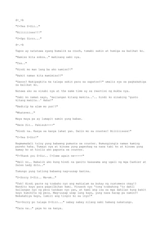 d-_-b
"Y-Yes S-Sir.."
"Biliiiiisss!!!"
"O-Opo Sirrr..."
d-.-b
Tapos ay natatawa syang bumalik sa couch, tumabi sakin at humiga sa balikat ko.
"Namiss kita sobra.." mahinang sabi nya.
"Tss.."
"Hindi mo man lang ba ako namiss?!"
"Bakit naman kita mamimiss?!"
"Ganon? Nakipagkita ka talaga sakin para sa sapatos?!" umalis sya sa pagkakahiga
sa balikat ko.
Natawa ako sa sinabi nya at the same time ay sa reaction ng mukha nya.
"Sabi ko naman sayo, 'kailangan kitang makita..'.. hindi ko sinabing 'gusto
kitang makita..' Haha!"
"Badtrip ka alam mo yun!?"
"Whatever.."
Maya maya pa ay lumapit samin yung babae.
"Here Sir.. Pakisuk----"
"Hindi na. Kasya sa kanya lahat yan. Dalin mo sa counter! Biliiiissss!"
"Y-Yes S-Sir!"
Nagmamadali tuloy yung babaeng pumunta sa counter. Bumungisngis naman kaming
pareho haha. Tumayo sya at kinuwa yung paperbag na nasa tabi ko at kinuwa yung
kamay ko at hinila ako papunta sa counter.
"T-Thank you S-Sir.. C-Come again ne-----"
"Hell no.. Babalik ako kung hindi na ganito kasasama ang ugali ng mga Cashier at
Sales Lady dito.."
Tumungo yung tatlong babaeng nag-uusap kanina.
"S-Sorry S-Sir.. Ma-am.."
"Tsh! Hindi parte ng trabaho nyo ang makialam sa buhay ng customers okay!?
Nandito kayo para pagsilbihan kami. Pinasok nyo 'tong trabahong 'to dahil
kailangan nyo ng pera tandaan nyo yan, at kami ang isa sa mga dahilan kung bakit
kayo kumikita ng pera. Mag-uusap usap lang kayo, yung nasa harap pa namin?!
Nakakahiya kayo, lumiit ang tingin ko sa inyo!"
"So-Sorry po talaga S-Sirr..." sabay sabay nilang sabi habang nakatungo.
"Tara na.." yaya ko sa kanya.
 