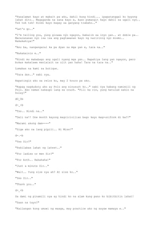 "Pasalamat kayo at mabait pa ako, dahil kung hindi... ipapatanggal ko kayong
lahat dito.. Magaganda na sana kayo e, kaso pumangit kayo dahil sa ugali nyo..
Tsk tsk tsk! Hindi kayo bagay sa ganyang trabaho.."
"Let's go.."
"I'm telling you, yung ginawa nyo ngayon, babalik sa inyo yan.. at doble pa..
Mararanasan nyo isa isa ang pagtawanan kayo ng naririnig nyo mismo..
Nakakahiya!"
"Ano ba, nangangaral ka pa dyan sa mga yan e, tara na.."
"Nakakainis e.."
"Hindi mo mababago ang ugali nyang mga yan.. Napahiya lang yan ngayon, pero
bukas makalawa manlalait na ulit yan haha! Tara na tara na.."
Lumabas na kami sa botique.
"Tara don.." sabi nya.
Napatingin ako sa relos ko, may 2 hours pa ako.
"Kapag nagduduty ako ay Polo ang sinusuot ko.." sabi nya habang namimili ng
Polo. Ako naman nakaupo lang sa couch. "Pili ka rin, yung katulad sakin na
kulay!"
dO_Ob
d-_-b
"Tss.. Hindi na.."
"Dali na!! One month kayong magcicivilian bago kayo mag-uniform di ba?!"
"Marami akong dam----"
"Sige ako na lang pipili.. Hi Miss!"
d-.-b
"Yes Sir?"
"Pakilabas lahat ng latest.."
"For ladies or men Sir?"
"For both.. Hahahaha!"
"Just a minute Sir.."
"Wait.. Yung size nya ah? At size ko.."
"Yes Sir.."
"Thank you.."
d>_<b
Sa dami ng pinamili nya ay hindi ko na alam kung pano ko bibitbitin lahat!
"Saan na tayo?"
"Kailangan kong umuwi ng maaga, may practice ako ng sayaw mamaya e.."
 