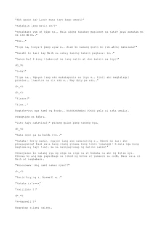 "Ahh ganon ba? Lunch muna tayo bago umuwi?"
"Kakakain lang natin ah?!"
"Breakfast yun e! Sige na.. Wala akong kasabay maglunch sa bahay kaya samahan mo
na ako dito.."
"Tss.."
"Sige na, kunyari pang ayaw e.. Alam ko namang gusto mo rin akong makasama!"
"Nasabi ko kasi kay Naih na sabay kaming kakain pagkauwi ko.."
"Ganon ba? E kung itake-out na lang natin at don kainin sa inyo?"
dO_Ob
"H-Ha?"
"Sige na.. Ngayon lang ako makakapunta sa inyo e.. Hindi ako magtatagal
promise.. Inaantok na rin ako e.. May duty pa ako.."
d-_-b
d>_<b
"Please?"
"Fine.."
Nagtake-out nga kami ng foods.. NAPAKARAMENG FOODS pala at saka umalis.
Pagdating sa bahay.
"Dito kayo nakatira?!" parang gulat pang tanong nya.
d>_<b
"Baka doon pa sa banda ron.."
"Hahaha! Sorry naman, ngayon lang ako nakarating e.. Hindi mo kasi ako
pinapapunta! Kasi wala kang ibang ginawa kung hindi tumanggi! Simula nga nung
maghiwalay tayo hindi ka na nakipag-usap ng matino sakin!"
Sinenyasan ko nalang sya ng sige na sige na at bumaba na ako ng kotse nya.
Kinuwa ko ang mga paperbags sa likod ng kotse at pumasok sa loob. Nasa sala si
Naih at nagbabasa.
"Wooooowww! Ang dami naman nyan?!"
d-_-b
"Panic buying si Maxwell e.."
"Hahaha tala---"
"Naiiiihhh!!!"
d-_-b
"M-Maxwell!?"
Nagyakap silang dalawa.
 