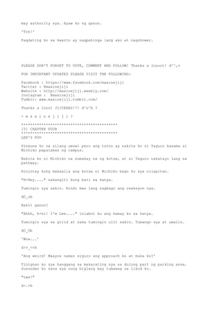 may authority sya. Ayaw ko ng ganon.
'Tch!'
Pagdating ko sa kwarto ay nagpahinga lang ako at nagshower.
PLEASE DON'T FORGET TO VOTE, COMMENT AND FOLLOW! Thanks a loooot! d^^,v
FOR IMPORTANT UPDATES PLEASE VISIT THE FOLLOWING:
Facebook : https://www.facebook.com/maxinejiji
Twitter : @maxinejiji
Website : http://maxinejiji.weebly.com/
Instagram : @maxinejiji
Tumblr: www.maxinejiji.tumblr.com/
Thanks a looot JIJIERAS!!! d^o^b ?
- m a x i n e j i j i ?
*******************************************
[5] CHAPTER FOUR
*******************************************
LEE'S POV
Pinauna ko na silang umuwi pero ang totoo ay nakita ko si Taguro kasama si
Michiko papalabas ng campus.
Nakita ko si Michiko na sumakay na ng kotse, at si Taguro nakatayo lang sa
pathway.
Hinintay kong makaalis ang kotse ni Michiko bago ko sya nilapitan.
"H-Hey...." nakangiti kong bati sa kanya.
Tumingin sya sakin. Hindi man lang nagbago ang reaksyon nya.
dO_ob
Bakit ganon?
"Ahhh, h-hi! I'm Lee...." iniabot ko ang kamay ko sa kanya.
Tumingin sya sa gilid at saka tumingin ulit sakin. Tumango sya at umalis.
dO_Ob
'Wow...'
d>>_<<b
'Ang weird! Maayos naman siguro ang approach ko at muka ko?'
Tinignan ko sya hanggang sa makarating sya sa dulong part ng parking area.
Susundan ko sana sya nung biglang may tumawag sa likod ko.
"Lee!"
d-.-b
 