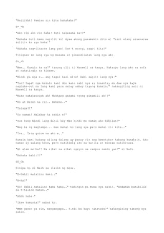 "Naiiihhh! Namiss rin kita hahahaha!"
d-_-b
"Ako rin ako rin haha! Buti nakasama ka!?"
"Hahaha buti kamo napilit ko! Ayaw akong pasamahin dito e! Takot atang araw-araw
kulitin ko sya haha!"
"Hahaha nag-iinarte lang yan! Don't worry, sagot kita!"
Tinignan ko lang sya ng masama at pinandilatan lang nya ako.
d-_-b
"Mmm.. Kumain ka na?" tanong ulit ni Maxwell sa kanya. Nakaupo lang ako sa sofa
at nakatingin sa kisame.
"Hindi pa nga e.. ang tagal kasi nito! Sabi saglit lang sya!"
"Yun! Dapat nga kakain kami don kaso sabi nya ay inaantay mo daw sya kaya
nagtake-out na lang kami para sabay sabay tayong kumain." nakangiting sabi ni
Maxwell sa kanya.
"Naks nakakatouch ah! Mukhang andami nyong pinamili ah!?"
"Oo at meron ka rin.. Hehehe.."
"Talaga?!"
"Oo naman! Malakas ka sakin e!"
"Sus kung hindi lang dahil kay Max hindi mo naman ako bibilan!"
"Wag ka ng magtampo... mas mahal ko lang sya pero mahal rin kita.."
"Tss.. Tara gutom na ako e.."
Kumain kami habang silang dalawa ay panay rin ang kwentuhan habang kumakain. Ako
naman ay walang kibo, pero nakikinig ako sa kanila at minsan nakikitawa.
"At alam mo ba?! Na sikat na sikat ngayon sa campus namin yan!" si Naih.
"Hahaha bakit?!"
dO_Ob
Sinipa ko si Naih sa ilalim ng mesa.
"D-Dahil matalino kami.."
"H-Ha?"
"OO! Dahil matalino kami haha.." tumingin pa muna sya sakin. "Andamin bumibilib
sa t-talino namin.."
"Ahhh hehe."
"Ikaw kumusta?" sabat ko.
"Mmm ganon pa rin, nangangapa.. Hindi ba kayo natatawa?" nakangising tanong nya
sakin.
 