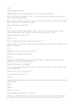 d-_-b
"Bakit naman?" si Naih.
"Magkakasama tayo sa iisang school pero hindi tayo nagkikita!"
Yes. BIS Student si Maxwell, he's in his third year of Medicine. Pero unlike
samin, change student sya.
Maya maya pa ay tapos na kaming kumain, naupo na lang sila sa sofa. Pero tumayo
ako sa may pinto at nagsindi ng yosi.
"Ano 'to? Buksan ko na ah!?"
d-_-b
Yan si Naih. Kung may magreregalo sakin, mas excited pa syang buksan kaysa
sakin. Kaya ngayon, may pinamili ako, bubuksan nya na rin. LOL.
"Woooow! Angganda naman nito!"
"Sayo na.."
"Tsh! Palibhasa alam mong hindi kasya sakin e!"
Ngumiti lang ako sa kanya. Maliit si Naih kaya maliit ang paa nya. Malaki ako at
malaki ang paa ko.
d^_^b
"Maliligo muna ako, may practice ako."
"Sige sige.. Patingin lahat ah!?"
"Geh.."
Pagkatapos kong maligo, kinuwa ko lahat ng gamit ko pati yung sapatos kong
bagong bili. Yun ang gagamitin ko e.
"Babalik ka pa ba dito mamaya?"
"2 hours lang naman ang practice namin. Mga 2:00pm nandito na ako. 6:00pm ang
calltime namin."
"Ahh so uuwi ka pa.. Sige sige.."
"Oo, matutulog ako ulit.."
"Sige.."
Bumaling ako kay Maxwell pero nakatulog na sya sa upuan. Lumapit ako sa kanya at
niyugyog sya.
"Hoy.."
"Mmm?"
"Aalis na ako.."
"Ha?" bumangon sya. "Hatid na kita.."
"Hindi na.. Umakyat ka don sa kwarto ko don ka na matulog.. Akina 'tong damit
mo, idadaan ko sa laundry shop dyan sa tapat para may isuot ka mamaya----"
 
