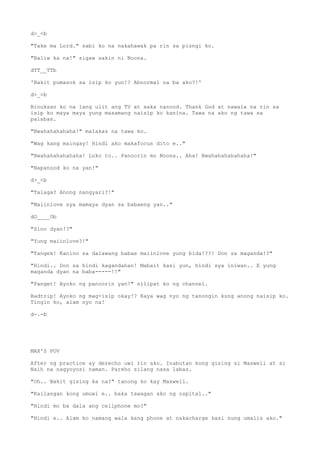 d>_<b
"Take ma Lord." sabi ko na nakahawak pa rin sa pisngi ko.
"Baliw ka na!" sigaw sakin ni Noona.
dTT__TTb
'Bakit pumasok sa isip ko yun!? Abnormal na ba ako?!'
d>_<b
Binuksan ko na lang ulit ang TV at saka nanood. Thank God at nawala na rin sa
isip ko maya maya yung masamang naisip ko kanina. Tawa na ako ng tawa sa
palabas.
"Bwahahahahaha!" malakas na tawa ko.
"Wag kang maingay! Hindi ako makafocus dito e.."
"Bwahahahahahaha! Loko to.. Panoorin mo Noona.. Aha! Bwahahahahahaha!"
"Napanood ko na yan!"
d>_<b
"Talaga? Anong nangyari?!"
"Maiinlove sya mamaya dyan sa babaeng yan.."
dO____Ob
"Sino dyan!?"
"Yung maiinlove?!"
"Tangek! Kanino sa dalawang babae maiinlove yung bida!??! Don sa maganda!?"
"Hindi.. Don sa hindi kagandahan! Mabait kasi yun, hindi sya iniwan.. E yung
maganda dyan na baba-----!!"
"Panget! Ayoko ng panoorin yan!" nilipat ko ng channel.
Badtrip! Ayoko ng mag-isip okay!? Kaya wag nyo ng tanongin kung anong naisip ko.
Tingin ko, alam nyo na!
d-.-b
MAX'S POV
After ng practice ay derecho uwi rin ako. Inabutan kong gising si Maxwell at si
Naih na nagyoyosi naman. Pareho silang nasa labas.
"Oh.. Bakit gising ka na?" tanong ko kay Maxwell.
"Kailangan kong umuwi e.. baka tawagan ako ng ospital.."
"Hindi mo ba dala ang cellphone mo?"
"Hindi e.. Alam ko namang wala kang phone at nakacharge kasi nung umalis ako."
 