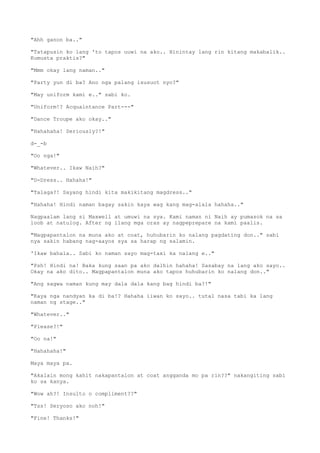"Ahh ganon ba.."
"Tatapusin ko lang 'to tapos uuwi na ako.. Hinintay lang rin kitang makabalik..
Kumusta praktis?"
"Mmm okay lang naman.."
"Party yun di ba? Ano nga palang isusuot nyo?"
"May uniform kami e.." sabi ko.
"Uniform!? Acquaintance Part---"
"Dance Troupe ako okay.."
"Hahahaha! Seriously?!"
d-_-b
"Oo nga!"
"Whatever.. Ikaw Naih?"
"D-Dress.. Hahaha!"
"Talaga?! Sayang hindi kita makikitang magdress.."
"Hahaha! Hindi naman bagay sakin kaya wag kang mag-alala hahaha.."
Nagpaalam lang si Maxwell at umuwi na sya. Kami naman ni Naih ay pumasok na sa
loob at natulog. After ng ilang mga oras ay nagpeprepare na kami paalis.
"Magpapantalon na muna ako at coat, huhubarin ko nalang pagdating don.." sabi
nya sakin habang nag-aayos sya sa harap ng salamin.
'Ikaw bahala.. Sabi ko naman sayo mag-taxi ka nalang e.."
"Psh! Hindi na! Baka kung saan pa ako dalhin hahaha! Sasabay na lang ako sayo..
Okay na ako dito.. Magpapantalon muna ako tapos huhubarin ko nalang don.."
"Ang sagwa naman kung may dala dala kang bag hindi ba?!"
"Kaya nga nandyan ka di ba!? Hahaha iiwan ko sayo.. tutal nasa tabi ka lang
naman ng stage.."
"Whatever.."
"Please?!"
"Oo na!"
"Hahahaha!"
Maya maya pa.
"Akalain mong kahit nakapantalon at coat angganda mo pa rin??" nakangiting sabi
ko sa kanya.
"Wow ah?! Insulto o compliment??"
"Tss! Seryoso ako noh!"
"Fine! Thanks!"
 