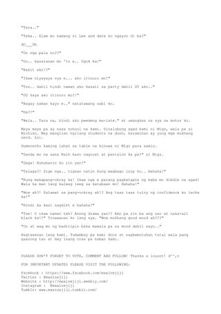 "Tara.."
"Teka.. Alam mo namang si Lee and date ko ngayon di ba?"
dO___Ob
"Oo nga pala no??"
"Oo.. kasalanan mo 'to e.. Ugok ka!"
"Bakit ako!?"
"Ikaw niyayaya nya e... ako itinuro mo!"
"Tss.. dahil hindi naman ako kasali sa party dahil DT ako.."
"OO kaya ako itinuro mo?!"
"Bagay naman kayo e.." natatawang sabi ko.
"Ha?!"
"Wala.. Tara na, hindi ako pwedeng ma-late." at umangkas na sya sa motor ko.
Maya maya pa ay nasa school na kami. Sinalubong agad kami ni Migz, wala pa si
Michiko. May mangilan ngilang students na doon, karamihan ay yung mga mukhang
nerd. Lol.
Dumerecho kaming lahat sa table na kinuwa ni Migz para samin.
"Ganda mo na sana Naih kaso nagcoat at pantalon ka pa!" si Migz.
"Gaga! Huhubarin ko rin yan!"
"Talaga?! Sige nga.. tignan natin kung magbago isip ko.. Hahaha!"
"Kung makapang-okray ka! Ikaw nga e parang pagkatapos ng baba mo dibdib na agad!
Wala ka man lang kaleeg leeg sa katabaan mo! Hahaha!"
"Wow ah?! Salamat sa pang-ookray ah!? Ang taas taas tuloy ng confidence ko leche
ka!"
"Hindi ka kasi nagdiet e hahaha!"
"Tse! O ikaw naman teh? Anong drama yan!? Emo pa rin ba ang uso at naka-all
black ka!?" Tinawanan ko lang sya. "Wow mukhang good mood ah???"
"Oo at wag mo ng badtripin baka mawala pa sa mood dahil sayo.."
Nagtawanan lang kami. Tumambay pa kami doon at nagkwentuhan tutal wala pang
gaanong tao at may isang oras pa naman kami.
PLEASE DON'T FORGET TO VOTE, COMMENT AND FOLLOW! Thanks a loooot! d^^,v
FOR IMPORTANT UPDATES PLEASE VISIT THE FOLLOWING:
Facebook : https://www.facebook.com/maxinejiji
Twitter : @maxinejiji
Website : http://maxinejiji.weebly.com/
Instagram : @maxinejiji
Tumblr: www.maxinejiji.tumblr.com/
 