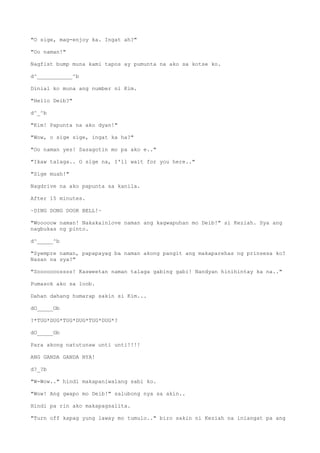 "O sige, mag-enjoy ka. Ingat ah?"
"Oo naman!"
Nagfist bump muna kami tapos ay pumunta na ako sa kotse ko.
d^___________^b
Dinial ko muna ang number ni Kim.
"Hello Deib?"
d^_^b
"Kim! Papunta na ako dyan!"
"Wow, o sige sige, ingat ka ha?"
"Oo naman yes! Sasagotin mo pa ako e.."
"Ikaw talaga.. O sige na, I'll wait for you here.."
"Sige muah!"
Nagdrive na ako papunta sa kanila.
After 15 minutes.
~DING DONG DOOR BELL!~
"Wooooow naman! Nakakainlove naman ang kagwapuhan mo Deib!" si Keziah. Sya ang
nagbukas ng pinto.
d^_____^b
"Syempre naman, papapayag ba naman akong pangit ang makaparehas ng prinsesa ko?
Nasan na sya?"
"Sooooooossss! Kasweetan naman talaga gabing gabi! Nandyan hinihintay ka na.."
Pumasok ako sa loob.
Dahan dahang humarap sakin si Kim...
dO_____Ob
?*TUG*DUG*TUG*DUG*TUG*DUG*?
dO_____Ob
Para akong natutunaw unti unti!!!!
ANG GANDA GANDA NYA!
d?_?b
"W-Wow.." hindi makapaniwalang sabi ko.
"Wow! Ang gwapo mo Deib!" salubong nya sa akin..
Hindi pa rin ako makapagsalita.
"Turn off kapag yung laway mo tumulo.." biro sakin ni Keziah na iniangat pa ang
 