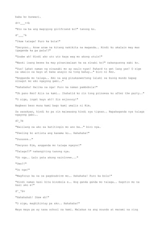 baba ko kunwari.
d>>___<<b
"Eto na ba ang magiging girlfriend ko?" tanong ko.
d^___^b
"Ikaw talaga! Puro ka bola!"
"Seryoso.. Araw araw na kitang nakikita na maganda.. Hindi ko akalain may mas
igaganda ka pa pala!?"
"Grabe ah! Hindi ako uto uto kaya wag mo akong utuin!"
"Maski isang beses ba may pinaniwalaan ka sa sinabi ko?" nakangusong sabi ko.
"Sus! Lahat naman ng sinasabi mo ay saulo nyan! Pahard to get lang yan! O sige
na umalis na kayo at baka anayin na tong bahay.." biro ni Kez.
"Angganda mo talaga.. Ako na ang pinakaswerteng lalaki sa buong mundo kapag
sinagot mo ako ngayong gabi.."
"Hahahaha! Halika na nga! Puro ka naman pambobola!"
"Oh pano Kez? Alis na kami.. Ihahatid ko rin tong prinsesa ko after the party.."
"O sige, ingat kayo ah?! Sis enjooooy!"
Nagbeso beso muna kami bago kami umalis ni Kim.
Sa sasakyan, hindi ko pa rin maiwasang hindi sya tignan.. Napakaganda nya talaga
ngayong gabi..
d?_?b
"Naiilang na ako sa katitingin mo ano ba.." biro nya.
"Feeling ko artista ang kasama ko.. Hahahaha!"
"Suuusss.."
"Seryoso Kim, angganda mo talaga ngayon!"
"Talaga??" nakangiting tanong nya.
"Oo nga.. Lalo yata akong nainlovee..."
"Ows?!"
"Oo nga!"
"Magfocus ka na sa pagdradrive mo.. Hahahaha! Puro ka bola!"
"Hindi naman kasi kita binobola e.. Ang ganda ganda mo talaga.. Sagotin mo na
kasi ako e!"
d^_^bv
"Hahahahah! Ikaw ah!"
"O sige, maghihintay pa ako.. Hahahaha!"
Maya maya pa ay nasa school na kami. Malakas na ang sounds at marami na ring
 